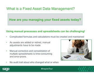 What is a Fixed Asset Data Management? 
How are you managing your fixed assets today? 
Using manual processes and spreadsheets can be challenging! 
• Complicated formulas and calculations must be created and maintained 
• As assets are added or retired, manual 
#InspireTour 
adjustments have to be made 
• Manual correction and consolidation of 
multiple spreadsheets is time-consuming 
and error-prone. 
• No audit trail about who changed what or when 
 