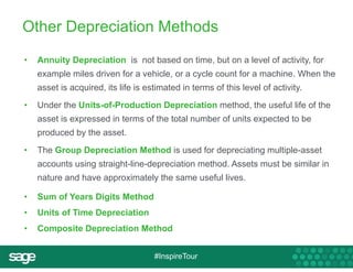 Other Depreciation Methods 
• Annuity Depreciation is not based on time, but on a level of activity, for 
example miles driven for a vehicle, or a cycle count for a machine. When the 
asset is acquired, its life is estimated in terms of this level of activity. 
• Under the Units-of-Production Depreciation method, the useful life of the 
asset is expressed in terms of the total number of units expected to be 
produced by the asset. 
• The Group Depreciation Method is used for depreciating multiple-asset 
accounts using straight-line-depreciation method. Assets must be similar in 
nature and have approximately the same useful lives. 
• Sum of Years Digits Method 
• Units of Time Depreciation 
• Composite Depreciation Method 
#InspireTour 
 