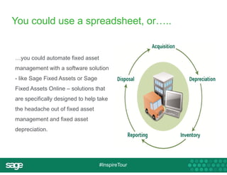 You could use a spreadsheet, or….. 
…you could automate fixed asset 
management with a software solution 
- like Sage Fixed Assets or Sage 
Fixed Assets Online – solutions that 
are specifically designed to help take 
the headache out of fixed asset 
management and fixed asset 
depreciation. 
#InspireTour 
 