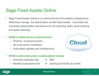 Sage Fixed Assets Online 
• Sage Fixed Assets Online is an online service that enables companies to 
effectively manage the depreciation of their fixed assets. It provides the 
necessary depreciation calculations for tax reporting, basic asset tracking, 
and asset reporting. 
• SFAO is delivered as a cloud service 
– Anytime, anywhere access 
– No local server installation 
– Automated updates and maintenance 
• SFAO is delivered under a subscription license 
– One-time activation fee  $99 
– Monthly subscription fee  starting at $19.99 per month 
#InspireTour 
 