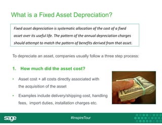 What is a Fixed Asset Depreciation? 
Fixed asset depreciation is systematic allocation of the cost of a fixed 
asset over its useful life. The pattern of the annual depreciation charges 
should attempt to match the pattern of benefits derived from that asset. 
To depreciate an asset, companies usually follow a three step process: 
1. How much did the asset cost? 
• Asset cost + all costs directly associated with 
#InspireTour 
the acquisition of the asset 
• Examples include delivery/shipping cost, handling 
fees, import duties, installation charges etc. 
 
