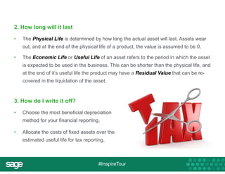 2. How long will it last 
• The Physical Life is determined by how long the actual asset will last. Assets wear 
out, and at the end of the physical life of a product, the value is assumed to be 0. 
• The Economic Life or Useful Life of an asset refers to the period in which the asset 
is expected to be used in the business. This can be shorter than the physical life, and 
at the end of it’s useful life the product may have a Residual Value that can be re-covered 
in the liquidation of the asset. 
3. How do I write it off? 
• Choose the most beneficial depreciation 
method for your financial reporting. 
• Allocate the costs of fixed assets over the 
estimated useful life for tax reporting. 
#InspireTour 
 