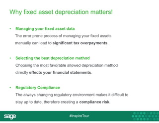 Why fixed asset depreciation matters! 
• Managing your fixed asset data 
The error prone process of managing your fixed assets 
manually can lead to significant tax overpayments. 
• Selecting the best depreciation method 
Choosing the most favorable allowed depreciation method 
directly effects your financial statements. 
#InspireTour 
• Regulatory Compliance 
The always changing regulatory environment makes it difficult to 
stay up to date, therefore creating a compliance risk. 
 