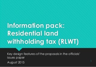Information pack:
Residential land
withholding tax (RLWT)
Key design features of the proposals in the officials’
issues paper
August 2015
1
 