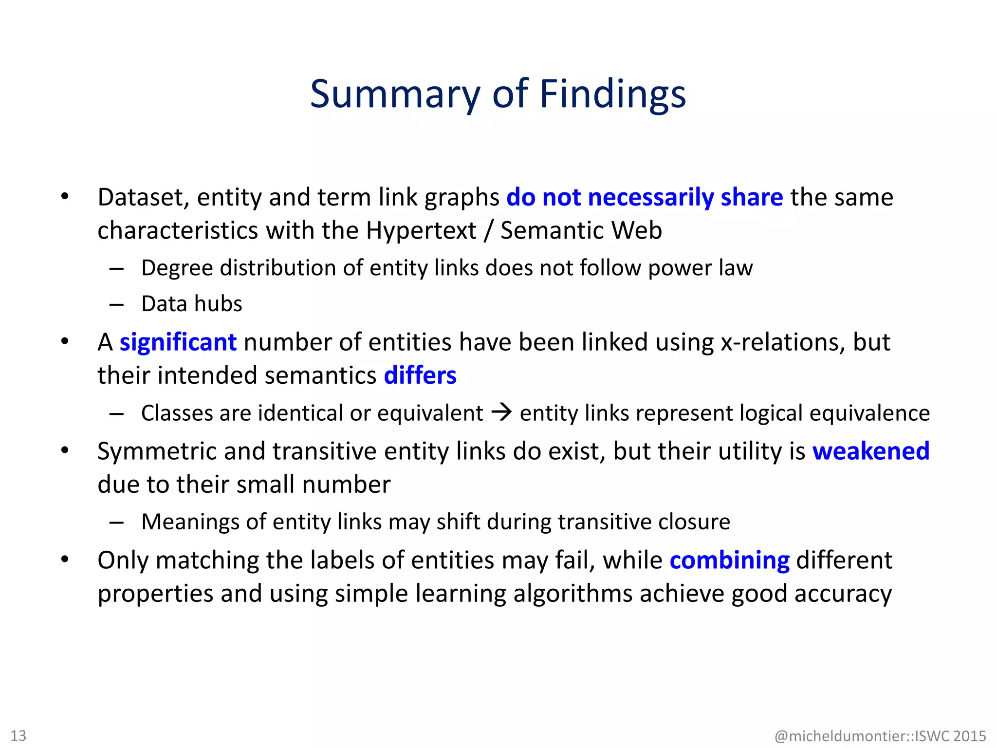 Summary of Findings
• Dataset, entity and term link graphs do not necessarily share the same
characteristics with the Hypertext / Semantic Web
– Degree distribution of entity links does not follow power law
– Data hubs
• A significant number of entities have been linked using x-relations, but
their intended semantics differs
– Classes are identical or equivalent  entity links represent logical equivalence
• Symmetric and transitive entity links do exist, but their utility is weakened
due to their small number
– Meanings of entity links may shift during transitive closure
• Only matching the labels of entities may fail, while combining different
properties and using simple learning algorithms achieve good accuracy
13 @micheldumontier::ISWC 2015
 