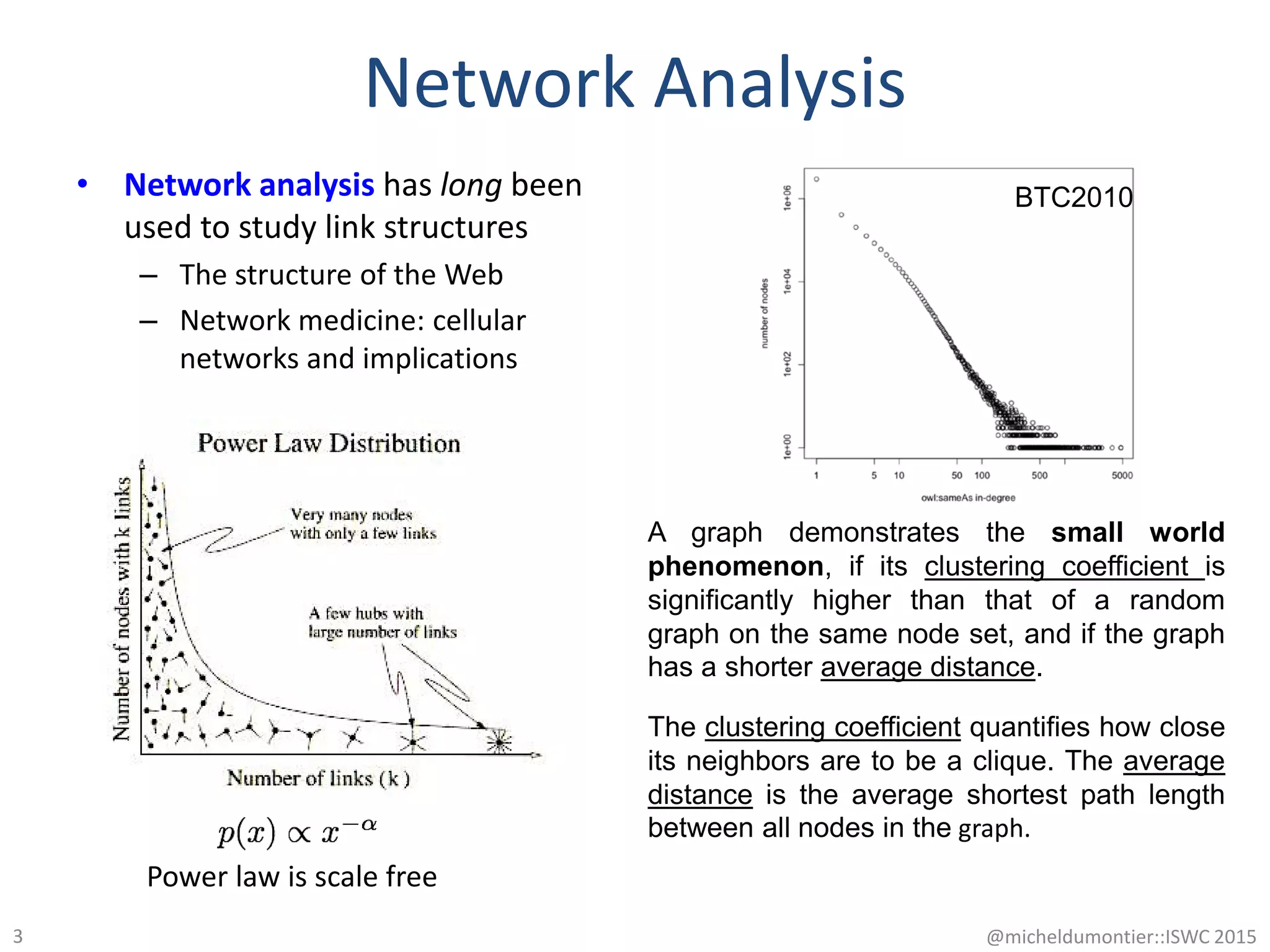 Network Analysis
• Network analysis has long been
used to study link structures
– The structure of the Web
– Network medicine: cellular
networks and implications
@micheldumontier::ISWC 20153
Power law is scale free
A graph demonstrates the small world
phenomenon, if its clustering coefficient is
significantly higher than that of a random
graph on the same node set, and if the graph
has a shorter average distance.
BTC2010
The clustering coefficient quantifies how close
its neighbors are to be a clique. The average
distance is the average shortest path length
between all nodes in the graph.
 