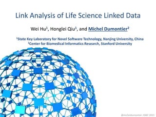 Link Analysis of Life Science Linked Data
1
Wei Hu1, Honglei Qiu1, and Michel Dumontier2
1State Key Laboratory for Novel Software Technology, Nanjing University, China
2Center for Biomedical Informatics Research, Stanford University
@micheldumontier::ISWC 2015
 