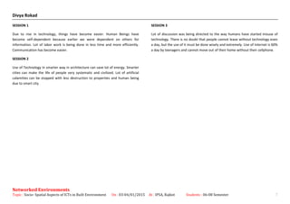 Divya Rokad
SESSION 1
Due to rise in technology, things have become easier. Human Beings have
become self-dependent because earlier we were dependent on others for
information. Lot of labor work is being done in less time and more efficiently.
Communication has become easier.
SESSION 2
Use of Technology in smarter way in architecture can save lot of energy. Smarter
cities can make the life of people very systematic and civilized. Lot of artificial
calamities can be stopped with less destruction to properties and human being
due to smart city.
SESSION 3
Lot of discussion was being directed to the way humans have started misuse of
technology. There is no doubt that people cannot leave without technology even
a day, but the use of it must be done wisely and extremely. Use of Internet is 60%
a day by teenagers and cannot move out of their home without their cellphone.
Networked Environments
Topic : Socio- Spatial Aspects of ICTs in Built Environment On : 03-04/01/2015 At : IPSA, Rajkot Students : 06-08 Semester 7
 