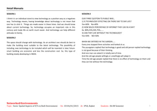 Hetali Mansata
SESSION:1
I think it is an individual stand to view technology as a position way as a negatives
way. Technology means, having knowledge about technology is not mean that
one has to stick it. Things are made easier in these times. And we should know
about current technology. So, technology occupies an important role in this
century and made life on earth much easier. And technology can help different
attitudes to family.
SESSION:2
The space should change with technology. As an architect one should do best to
make the building most suitable to the latest technology. The possibility of
including new technology to be included which will be invented in later future.
smart building are economic and less the construction cost. So, this type of
building slowly developing in INDIA.
SESSION:3
OUR THREE QUSTION TO PUBLIC WAS…
1) IS TECHNOLOGY EFFECTING ON THERE DAY TO DAY LIFE?
Yes=60% No=40%
2) HOW MUCH PERCENTAGE OF INTERNET THEY USE IN A DAY?
Av. 80%,55%,505,75%,……
3) CAN THEY LIVE WITHOUT THE TECHNOLOGY?
Yes=50% NO=50%
WHEN WE ENTERED IN THE GARDEN……
Every one stopped there activities and looked at us.
The youngsters replied that technology is good and old person replied technology
is not good because of their thinking.
And one man can asked it is totally vest of time.
And the old age people willingly or unwillingly will adapt it.
Time the old age people replied that there is no effect of technology on them and
they can live without the technology.
Networked Environments
Topic : Socio- Spatial Aspects of ICTs in Built Environment On : 03-04/01/2015 At : IPSA, Rajkot Students : 06-08 Semester 9
 