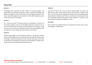 Honey Shah
Session 1 :-
Technologies have overcome the older methods of connecting people , the
people used to communicate through visits , letters . But dug to technology ,Now
people do not get even time to meet others .But technology has helped a lot To
stay in touch with people and even saved time. So the whole debate was based
On Anti and Extreme of Technology.
Session 2 :-
This session was about on how you should use technology to its extreme .As
the world is growing ,so the use of technology should also increase as we are
future of the world and so we should use the technology to the maximum, so that
it saves our time and also we should learn about its use and management. We
discussed about virtual ,reality and virtual reality and real virtuality.
Session 3 :-
Networking technology is not only limited to mobiles, tv , etc but also in medical
science and technology. So its has a quite big role in the world .We should use the
technology in a good and proper way so that revolution takes place .Smart cities
are formed due to technology. One should not use technology in improper way or
should not misuse it.It should be used in productive way.
Session 4 :
One does not look at you if you are normal towards things. You need to be
different from others so that everyone looks at you and takes an interest in your
work. I did a survey and the young people told that they need something more
interesting than cell phones and if there is something more interesting then they
don’t need their cell phone. Old people told that cell phone is necessary but not
to that extent that we become dependent on that.
Over View :-
My perception has changed towards the networked environment. Now I look at
the buildings in a different way.
Networked Environments
Topic : Socio- Spatial Aspects of ICTs in Built Environment On : 03-04/01/2015 At : IPSA, Rajkot Students : 06-08 Semester 11
 