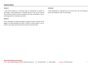 Jaydeep Gajera
Session 1
I think there should be an continuous flow of development or growth in
technology. I think development is inevitable because in any corner of world
there would be another mind who would get same idea and develop it. Due to
technology world is connected to each other.
Session 2
Due to technology in architecture people's standard of living is increased. Smart
gadgets are being developed and which is helpful to human beings in way or
another. It also saves many of the natural resources and human labor.
Conclusion
I think development is important but up to certain level. Use of technology in
excess also changes life style of human being.
Networked Environments
Topic : Socio- Spatial Aspects of ICTs in Built Environment On : 03-04/01/2015 At : IPSA, Rajkot Students : 06-08 Semester 12
 