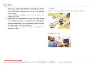 Kevin Mehta
• Now-a-day the people cannot leave without Technology , they addicted
by mobile phone , IPad , IPod , Computer etc. without all this things they
cannot push his business. Without social site they cannot get news what
happen in world.
• People should use Technology like services not like habits. In our life the
gadgets are like assets.
• In architecture the Technology should less used of cad and other software
maximum used of sketching and communication skill. Now-a-day there
are many technology invented in constructions. Due to this gadget the
interaction between people is less. They just talk in WhatsApp and phone
they explain design in phone and through E-mail.
• After all this things the people gets less time to work and eager to learn
new things in software .
For example
The time will come people will checked his own blood through mobile phones
No time for child caring
Networked Environments
Topic : Socio- Spatial Aspects of ICTs in Built Environment On : 03-04/01/2015 At : IPSA, Rajkot Students : 06-08 Semester 13
 
