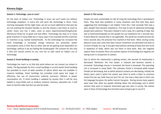 Kinnary Gajjar
Session 1: Technology: pros or cons?
On the basis of today’s era. Technology is must, we can’t work out without
technology anywhere. In every bits and parts the technology is there. From
morning newspaper till the night news, we are so much addicted to that part we
are not realizing the situation besides us. But the misuse is also there as much as
useful. Every coin has 2 sides, same as every topic/invention/thing/human
life/natural thing has its good and bad effect. Technology has lead us to many
great invention in many fields but in many cases it has invented harmful machines
or invention as eg .nuclear bomb/missile. As the technology has increased the
more knowledge is increased, energy resources are protected, power
consumption came in limit. But on other side we are getting more dependent on
technology, without it we are feeling like handicapped. The solution for this only
is that one should control its use, one has to take stand on today’s era of
technology.
Session 2: Smart buildings in society:
Technology has reach us to that pick point where we can convert our dream in
reality. The big example for this is smart buildings in current world. Smart building
has provided so much of wide varieties of option which was not available in
masonry buildings. Smart buildings has provided small space but larger in
efficiency, less use of construction material, economic, efficient in power
consumption etc. If smart building is adapted by society then it will be very
helpful in many fields such as medical, research, business, education etc. it will
have its harmful sides but that can also be tackle.
Session 3: The survey:
People are more comfortable on side of using the technology that is spreading to
them. They have face problems in many situations and that time they were
suggesting that technology is not helpful. From this I had conclude that now a
day’s people have become impatience. First due to lack of advanced technology
people were patience. They were relaxed in such a way, for a waiting of reply. But
due to fast/instant/speedy era the people has use impatience for a seconds also.
If work delay for seconds that is not applicable. The world has created services for
micro seconds also, the precision has reached at that level. More, during survey
physical issues also came that basic human movement are disturbed and lead us
to harm of body. As a eg. If one gets food without working of body that will result
in weakness of body, which was not there in hard work. Also, the negative
aspects have increased, there are positive aspects of technology but negative are
seeing much in comparison to natives.
Due to which the relationship is getting certain…the warmth of relationship is
decreased. Moreover, the man power is reduced and business volume is
increased. Technology misuse is increased, the fraud is increased. The operating
risk is increased in many fields. The unknown friend is increased while known
friends are decreasing, due to which physical contacts are decreasing. Initially the
letters were used in which the system was there to write a letter to someone
means first we say, hello how are you? Etc etc. but now a days due to short cuts
the language has gone, the polite manner has gone. During survey many aspects
were seen that what are people thinking about the technology and in which
manner they want to respond. Generation gap was seen in survey, the natives
were in favor of technology but imminent were trying to get in use of it.
Networked Environments
Topic : Socio- Spatial Aspects of ICTs in Built Environment On : 03-04/01/2015 At : IPSA, Rajkot Students : 06-08 Semester 14
 