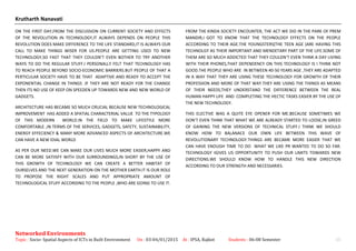 Krutharth Nanavati
ON THE FIRST DAY,FROM THE DISCUSSION ON CURRENT SOCIETY AND EFFECTS
OF THE REVOLUTION IN TECHNOLOGY,IT ALWAYS DEPENDS ON PEOPLE THIS
REVOLUTION DOES MAKE DIFFERENCE TO THE LIFE STANDARD,IT IS ALWAYS OUR
CALL TO MAKE THINGS WISER FOR US.PEOPLE ARE GETTING USED TO NEW
TECHNOLOGY,SO FAST THAT THEY COULDN’T EVEN BOTHER TO TRY ANOTHER
WAYS TO DO THE REGULAR STUFF.I PERSONALLY FELT THAT TECHNOLOGY HAS
TO REACH PEOPLE BEYOND SOCIO-ECONOMIC BARRIERS.BUT PEOPLE OF THAT A
PERTICULAR SOCIETY HAVE TO BE THAT ADAPTIVE AND READY TO ACCEPT THE
EXPONENTIAL CHANGE IN THINGS .IF THEY ARE NOT READY FOR THE CHANGE
THEN ITS NO USE OF KEEP ON SPEEDEN UP TOWARDS NEW AND NEW WORLD OF
GADGETS.
ARCHITECTURE HAS BECAME SO MUCH CRUCIAL BECAUSE NEW TECHNOLOGICAL
IMPROVEMENT HAS ADDED A SPATIAL CHARACTERIAL VALUE TO THE TYPOLOGY
OF THIS MODERN WORLD.IN THE FIELD TO MAKE LIFESTYLE MORE
COMFORTABLE ,IN TERMS OF THE SERVICES, GADGETS, SAFETY, SUSTAINABILITY,
ENERGY EFFECIENCY & MANY MORE ADVANCED ASPECTS OF ARCHITECTURE.WE
CAN HAVE A NEW IDIAL WORLD
AS PER OUR NEED.WE CAN MAKE OUR LIVES MUCH MORE EASIER,HAPPY AND
CAN BE MORE SATIISFY WITH OUR SURROUNDINGS,IN SHORT BY THE USE OF
THIS GROWTH OF TECHNOLOGY WE CAN CREATE A BETTER HABITAT OF
OURSELVES AND THE NEXT GENERATION ON THE MOTHER EARTH.IT IS OUR ROLE
TO PROPOSE THE RIGHT SCALES AND PUT APPROPRIATE AMOUNT OF
TECHNOLOGICAL STUFF ACCORDING TO THE PEOPLE ,WHO ARE GOING TO USE IT.
FROM THE KINDA SOCIETY ENCOUNTER, THE ACT WE DID IN THE PARK OF PREM
MANDIR,I GOT TO KNOW THAT THE TECHNOLOGY EFFECTS ON THE PEOPLE
ACCORDING TO THEIR AGE.THE YOUNGSTERS(THE TEEN AGE )ARE HAVING THIS
TECHNOLGY AS THEIR IMPORTANT AND MENDETARY PART OF THE LIFE.SOME OF
THEM ARE SO MUCH ADDICTED THAT THEY COULDN’T EVEN THINK A DAY LIVING
WITH THEIR PHONES,THAT DEPENDENCY ON THIS TECHNOLOGY IS I THINK NOT
GOOD.THE PEOPLE WHO ARE IN BETWEEN 40-50 YEARS AGE ,THEY ARE ADAPTED
IN A WAY THAT THEY ARE USING THESE TECHNOLOGY FOR GROWTH OF THEIR
PROFESSION AND MORE OF THAT WAY.THEY ARE USING THE THINGS AS MEANS
OF THEIR NEEDS,THEY UNDERSTAND THE DIFFERENCE BETWEEN THE REAL
HUMAN HAPPY LIFE AND COMPLETING THE HECTIC TASKS EASIER BY THE USE OF
THE NEW TECHNOLOGY.
THIS ELECTIVE WAS A QUITE EYE OPENER FOR ME.BECAUSE SOMETIMES WE
DON’T EVEN THINK THAT WHAT WE ARE ALREADY STARTED TO LOOSE,IN GREED
OF GAINING THE NEW VERSIONS OF TECHNICAL STUFF.I THINK WE SHOULD
KNOW HOW TO BALANACE OUR OWN LIFE BETWEEN THIS WAVE OF
REVOLUTIONARY TECHNOLOGY.THINGS ARE BECAME MORE EASIER THAT WE
CAN HAVE ENOUGH TIME TO DO WHAT WE LIKE PR WANTED TO DO SO FAR.
TECHNOLOGY IGIVES US OPPORTUNITY TO PUSH OUR LIMITS TOWARDS NEW
DIRECTIONS.WE SHOULD KNOW HOW TO HANDLE THIS NEW DIRECTION
ACCORDING TO OUR STRENGTH AND NECESSARIES.
Networked Environments
Topic : Socio- Spatial Aspects of ICTs in Built Environment On : 03-04/01/2015 At : IPSA, Rajkot Students : 06-08 Semester 15
 