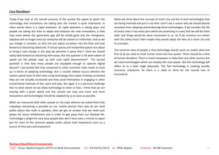 Liza Davidson
Today if we look at the overall scenario of the society the speed at which the
technology and innovations are taking over the market is quite impressive. In
other words there is a rapid evolution. As rapid evolution is taking place and
people are taking less time to adapt and embrace the new innovations, a time
may come where this generation gap will be totally gone and the immigrants,
adaptive will no longer exist but everyone will be natives or millennials. And as we
say change is constant, so why not just adjust ourselves into the flow and look
forward to becoming advanced. If virtual spaces and networked spaces are about
to bring a vast change in the way we perceive a space then I think we should
really look forward to becoming tech-savvy. But the question is till what extent of
speed can the people cope up with such rapid advancement? The second
question is that how many people are equipped enough to operate digital
devices? I personally feel that compared to other countries India needs to buck
up in terms of adapting technology. But a counter debate occurs wherein the
natives spend most of their time using technology that inspite of being connected
they are not actually connected and they avoid themselves in engaging in other
conventional methods of live, work and play. But again it is a personal challenge
that to what extent do we allow technology to enter or lives. I think that we are
moving with a great speed and this should not stop and more and more
innovations and technologies should be adapted by us as soon as possible.
When we interacted with other people on the topic wherein we asked them that
nowadays everything is possible on our mobile phones then why do we need
public places like malls or gardens, then we got an answer that we need such
places for social refreshment and in order to get away from our blocked life.
Technology is alright for very busy people who don’t have even a minute to spare
but for most of the common people public places hold importance even as a
source of time pass and enjoyment.
When we think about the concept of smart city and the hi-tech technologies that
are being invented and put in use then I don’t see a reason why we should devoid
ourselves from adapting and embracing those technologies. If we consider the life
of smart cities it has many pros which are promising in a way that we will be more
safer and things would be more convenient to us. So if we convince our clients
with the safety factor then maybe they would adapt the idea of a smart city and
its concepts.
The common view of people is that technology should come no matter what but
first of all we need to treat human mind and man power. There should be a kind
of human discipline. There is much manpower in India than any other country but
we need technologies which can employ this man power. But this technology will
affect us at a later stage physically. This fast technology is creating socially
economic unbalance. So there is a need to think for the overall race of
humankind.
Networked Environments
Topic : Socio- Spatial Aspects of ICTs in Built Environment On : 03-04/01/2015 At : IPSA, Rajkot Students : 06-08 Semester 16
 