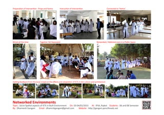 By:DharmeshGangani Email:dhamrshgangani@gmail.com Website:h p://gangani.pencilheadz.net
NetworkedEnvironments
Topic:Socio-SpaalaspectsofICTsinBuiltEnvironment On:03-04/01/2015 At:IPSA,Rajkot Students:06and08Semester
PreparaonofIntervenon:PropsandYantra InstruconofIntervenon Connectedto‘Yantra’
Wiredallthe me TogatherYetSeparated Networked/AddictedeveninaPublicSpace
Ge ngfeedbackfromthelocalcrowdontheeﬀectsandadaptaonofICTsinthecultureandarchitecture
 