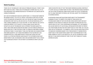 Mohit Parakhiya
TODAY USE OF TECHNOLOGY IS WE CAN SAY PROBLEM OR BLASS I THINK IT HAVE
BOTH SIDE AS A COIN. I THINK USE OF TECHNOLOGY IS MORE HELP FULL TO US.
OUR KNOLADGE LEVEL INCRAGE BECOUSE OF TECHNOLOGY LIFE CAN BE EASY BY
USEING TECHNOLOGY.
BUT USE OF TECHNOLOGY SHOUD IN LIMITED WAY I.E. IT SHOUD NOT HARM OR
BE AGAINST PEOPLE. ITS UP TO US SHOUD I USE OR NOT.AS MY POIT OF VIEW
USE OF TECHNOLOGY OR MACHIN IS USE FUUL FOR ME BUT SAME TECHNOLOGY
OR MACHIN IS NOT USE FULL OR LESS USE FULL ITS ON OUR INDIVISUAL LET’S
TAKE A SIMPLE EXAMPLE OF A CLOTH FACTORY. AT THAT TIME WE USE CLOTH IS
A MACHIN PRODECT SO ITS QUALITY IS EQUAL SAME COLOUE AND LESS
DEFACTIV SO USE OF TECHNOLOGY GIVE US PRODECT IN GOOD QUALITY IN
EARLY TIME THERE WAS NO MACHIN WE MAKE CLOTH BY HAND SO PRODECT IS
MORE DEFECTIVE IT TAKE TOO MUCH TIME TO COMPLATE AND MORE HUMAN
AFFORD BUT NOW IT IS EASY MAIN IT TAKE LESS TIME AND LESS HUMAN AFFORD
AND MORE QUANTITY. SO IT GOOD FOR OWNER OF THE FACTORY BUT LESS
HUMAN AFFOD SO IT TAKE MANY PEOPLE’S JOB SO NOT GOOD FOR THAT
PEOPLE. SO, EITHER WE PROVIDE GOOD QUALITY TO CUSTOMER OR WE SAVE
MORE PEOPLE’S JOB. SO DESIGION IS ONLY ON OUR MIND WHAT TO DO. SHOUD
USE TECHNOLOGY OR NOT IF YES SO HOW TO USE MEANS AT WHAT LEVEL WE
USE.
NOW IN ARCHITECTURE AT THAT TIME MANY MORDEN BUILDING CONSTRUCT.
IT IS VERY USE FULL AT SOME POINT OF VIEW. IF WE PROVIDE PEOPLE DEFINATLY
USE LIKE OTHER TECHNOLOGY SOME PEOPLE AVOID THE USE OF TECHNOLOGY
BUT AT LONG TIME MOST OF PEOPLE USE THEY WILL ADAPT THE TECHNOLOGY
OF MORDEN WORLD.
IN INTERVIEW TAKEN AND QUESTIONS ASKED ABOUT THE GOVERNMENT
PLANNING TO BUILT TO SMART CITIES SOME OF THEM SHOUD USE
TECHNOLOGIES SOME OF THAT SAY WE ARE LIVING HEAR SO WHY WE BUILT
MORDEN CITY BUT MOST OF THEM SAY THEY ADAPT TECHNOLOGY BUT IN A
LIMITED WAY SO THAT IT NOT OVERPOWER OUR NORMAL LIFE. FOR EXAMPLE
WE GO ANY WHER IN CITY LIKE IN MALL OR RAILWAYSTATIN MOST OF PEOPLE
USE THEIR PHONE OR IPAD THEY NOT ENJOY PLACE AT THAT TIME. SO IT CALLED
OVER USE OF TECHNOLOGY. IT IS HARMFULL FOR US SO WE AVOID OVER USE OF
TECHNOLOGY IN MORDEN SMART CITIES THEN DEFINATLY IT WORKS PEOPLE
ADAPT EASLY IF NOT AVOID PEOPLE ADAPT THAT IF WE PROVIDE BUT IT HAS
MORE HARMFULL EFFECTS LIKE SIDEFFECTS. SO, USE OF TECHNOLOGY IS NOT
BAD BUT IT HAS LIMITED PERIOD OF TIME TO USE THAT THINGS SO IT AGAIN
DEPAND ON OURS.
Networked Environments
Topic : Socio- Spatial Aspects of ICTs in Built Environment On : 03-04/01/2015 At : IPSA, Rajkot Students : 06-08 Semester 17
 