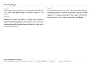 Paramdeep Dayani
Session 1
Every technology or invention is because of one's need and betterment of life.
Thus it should be seen and used similarly. "Technology is an asset, and not a
liability!"
Session 2
In the field of architecture as an architect it is our role to take technology in
consideration as we also work to make lives of others easy. So in a building one
should consider keeping and including latest technology and also make it versatile
that technology that will be invented later can be added in the building without
hindering its function and use.
Session 3
The field trip made me aware of how people look at technology and use them in
various ways. How different people look at the concept of smart cities and how
limited use of technology is a necessity! Some people also considering it as an
addiction and need of psychiatrist were also told! And also learned how can
grabbing the attention is prone to getting honest answers from the public!
Networked Environments
Topic : Socio- Spatial Aspects of ICTs in Built Environment On : 03-04/01/2015 At : IPSA, Rajkot Students : 06-08 Semester 19
 