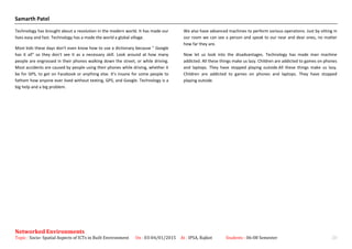 Samarth Patel
Technology has brought about a revolution in the modern world. It has made our
lives easy and fast. Technology has a made the world a global village.
Most kids these days don't even know how to use a dictionary because " Google
has it all" so they don't see it as a necessary skill. Look around at how many
people are engrossed in their phones walking down the street, or while driving.
Most accidents are caused by people using their phones while driving, whether it
be for GPS, to get on Facebook or anything else. It's insane for some people to
fathom how anyone ever lived without texting, GPS, and Google. Technology is a
big help and a big problem.
We also have advanced machines to perform various operations. Just by sitting in
our room we can see a person and speak to our near and dear ones, no matter
how far they are.
Now let us look into the disadvantages. Technology has made man machine
addicted. All these things make us lazy. Children are addicted to games on phones
and laptops. They have stopped playing outside.All these things make us lazy.
Children are addicted to games on phones and laptops. They have stopped
playing outside.
Networked Environments
Topic : Socio- Spatial Aspects of ICTs in Built Environment On : 03-04/01/2015 At : IPSA, Rajkot Students : 06-08 Semester 20
 