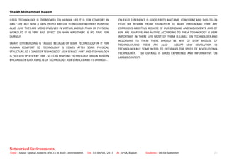 Shaikh Mohammed Naeem
I FEEL TECHNOLOGY IS OVERPOWER ON HUMAN LIFE.IT IS FOR COMFORT IN
DAILY LIFE .BUT NOW A DAYS PEOPLE ARE USE TCHNOLOGY WITHOUT PURPOSE
ALSO . LIKE THEY ARE MORE INVOLVED IN VIRTUAL WORLD .THAN OF PHYSICAL
WORLD.SO IT IS VERY BAD EFFECT ON MAN KIND.THERE IS NO TIME FOR
OURSELF.
SMART CITY/BUILDING IS TAGGED BECAUSE OF SOME TECHNOLOGY IN IT FOR
HUMAN COMFORT SO TECHNOLOGY IS COMES AFTER SOME PHYSICAL
STRUCTURE.SO I CONSIDER TECHNOLOGY AS A SERVICE PART AND TECHNOLOGY
IS EVOLVED SPEEDLY BY TIME .SO I CAN RESPOND TECHNOLOGY DESIGN BUILDIN
BY CONSIDER SUCH ASPECTS OF TECHNOLOGY AS A SERVICES AND ITS CHANGES .
ON FIELD EXPERIENCE IS GOOD.FIRST I BAECAME CONFIDENT AND SHYLESS.ON
FIELD WE REVIEW FROM YOUNGSTER TO AGED PERSON.AND THEY ARE
CURRUIOUS ABOUT US BECAUSE OF OUR DRESSING AND MOVEMENTS .AND OF
60% ARE ADAPTIVE AND NATIVES.ACCORDING TO THEM TECHNOLOGY IS VERY
IMPORTANT IN THERE LIFE MOST OF THEM IS LIABLE ON TECHNOLOGY.AND
ACCORDING TO THEM THERE SHOULD BE WAY OF STOP MISSUSE OF
TECHNOLGY.AND THERE ARE ALSO ACCEPT NEW REVOLUTION IN
TECHNOLOGY.BUT SOME NEEDS TO DECREASES THE SPEED OF REVOLUTIONIN
TECHNOLOGY. SO OVERALL IS GOOD EXPEREINCE AND INFORMATIVE ON
LARGER CONTEXT.
Networked Environments
Topic : Socio- Spatial Aspects of ICTs in Built Environment On : 03-04/01/2015 At : IPSA, Rajkot Students : 06-08 Semester 21
 