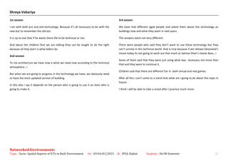 Shreya Vekariya
1st session
I am with both pro and anti-technology. Because it’s all necessary to be with the
new but to remember the old too
It is up to one that if he wants there life to be technical or not.
And about the children that we are talking they can be taught to do the right
because all they learn is what elders do.
2nd session
To me architecture we have now is what we need now according to the technical
atmosphere…!
But when we are going to progress in the technology we have, we obviously need
to have the most updated version of building.
In this also i say it depends on the person who is going to use it an even who is
going to make it.
3rd session
We have met different aged people and asked them about the technology an
buildings now and what they want in next years.
The answers were not very different.
There were people who said they don’t want to use these technology but they
can’t survive in this technical world .that is true because if we release Devanand’s
movie today its not going to work out that much as Salman khan’s movie does…!
Some of them said that they were just using what was necessary not more than
that and they want to continue it.
Children said that there are different fun in both virtual and real games.
After all this i can’t come to a stand that what am i going to do about this topic in
future .
I think i will be able to take a stand after i practice much more.
Networked Environments
Topic : Socio- Spatial Aspects of ICTs in Built Environment On : 03-04/01/2015 At : IPSA, Rajkot Students : 06-08 Semester 22
 
