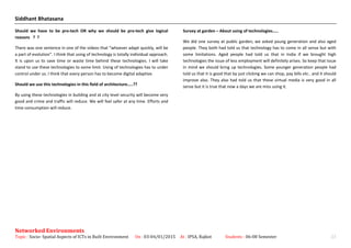 Siddhant Bhatasana
Should we have to be pro-tech OR why we should be pro-tech give logical
reasons ? ?
There was one sentence in one of the videos that “whoever adapt quickly, will be
a part of evolution”. I think that using of technology is totally individual approach.
It is upon us to save time or waste time behind these technologies. I will take
stand to use these technologies to some limit. Using of technologies has to under
control under us. I think that every person has to become digital adaptive.
Should we use this technologies in this field of architecture…..??
By using these technologies in building and at city level security will become very
good and crime and traffic will reduce. We will feel safer at any time. Efforts and
time consumption will reduce.
Survey at garden – About using of technologies…..
We did one survey at public garden; we asked young generation and also aged
people. They both had told us that technology has to come in all sense but with
some limitations. Aged people had told us that in India if we brought high
technologies the issue of less employment will definitely arises. So keep that issue
in mind we should bring up technologies. Some younger generation people had
told us that it is good that by just clicking we can shop, pay bills etc.. and it should
improve also. They also had told us that these virtual media is very good in all
sense but it is true that now a days we are miss using it.
Networked Environments
Topic : Socio- Spatial Aspects of ICTs in Built Environment On : 03-04/01/2015 At : IPSA, Rajkot Students : 06-08 Semester 23
 