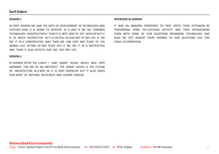 Suril Gajera
SESSION 1
IN FIRST SESSION WE SAW THE RATE OF DEVELOPMENT IN TECHNOLOGY AND
FURTHER HOW IT IS GOING TO DEVELOP. IN A WAY IF WE SEE TOWARDS
TECHNOLOGY CONSTRUCTIVELY THEN IT IS BEST WAY TO GET DEVELOP BUT IT
IS AS MUCH DESTRUCTIVE AS IT IS HELPFUL IN OUR DAY TO DAY LIFE. IF WE
SEE IT IN A CONSTRUCTIVE WAY THEN WE CAN VISIT ANY PLACE OF THE
WORLD JUST SITTING AT ONE PLACE BUT IF WE SEE IT IN A DESTRUCTIVE
WAY THAN IT ALSO AFFECTS OUR DAY TOO DAY LIFE .
SESSION 2
IN SESSION AFTER THE LUNCH I SAW SMART HOUSE WHICH WAS VERY
INSPIRING FOR ME AS AN ARCHITECT . THE SMART HOUSE IS THE FUTURE
OF ARCHITECTURE IN A WAY AS IT IS VERY EXPENCIVE BUT IT ALSO SAVES
OUR MOST OF NATURAL RESOURCES AND HUMAN LOBOUR.
INTERVIEW IN GARDEN
IT WAS AN AMAZING EXPERIENCE TO FIRST CATCH THEIR ATTENSION BY
PERFORMING SOME EYE-CATCHING ACTIVITY AND THEN INTERVIEWING
THEM WITH SOME OF OUR QUESTIONS REGARDING TECHNOLOGY AND
ALSO WE GOT ALMOST EVERY ANSWER TO OUR QUESTIONS DUE TOO
THEIR CO-OPERATION.
Networked Environments
Topic : Socio- Spatial Aspects of ICTs in Built Environment On : 03-04/01/2015 At : IPSA, Rajkot Students : 06-08 Semester 25
 