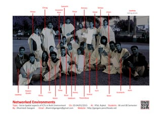 By:DharmeshGangani Email:dhamrshgangani@gmail.com Website:h p://gangani.pencilheadz.net
NetworkedEnvironments
Topic:Socio-SpaalaspectsofICTsinBuiltEnvironment On:03-04/01/2015 At:IPSA,Rajkot Students:06and08Semester
Jaydeep
Naeem
Shaikh
Disha
Liza
Nishit
Deep
Binal
Siddhant
Honey
Paramdeep
Snehal
Kevin
Amit
Chani
Jaydeep
takingphoto
Shreya
Hetali
Kinnary
Divya
Samarth
Gurpreet
Kaur
Chirag
Hitexa
Krutharth
Suril
 