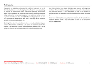 Amit Fataniya
The elective on networked environment was a different experience for me to
think about architecture and technology together. After all the sessions and doing
an exercise, my perspective is that at some point, technology decreases the
quality of joy. For example, we wait to play video games in summer vacations, but
today, we know that we can play many games in our cellphones itself at anytime,
anywhere. So, it’s the one thing. Second, it’s disconnecting people who are near
to us and connecting people who far away. Also, at some point, we are mixing our
personal and professional life due to this.
One thing I liked about this while discussion that we should see the technology as
services of architecture which helps it to extend its experiential quality. For
example, if we take this as a security purpose, we should aware of it that it can be
using from good and bad both ways. (Stop crime and/or increases the crime)
After having reviews from people about pros and cones of technology, the
conclusion of it came that technology is not bad and we should introduce it to our
new generations, because it is what they have to live with. But we also have to
see that they don’t get dependent on it. We should show them proper way to use
it.
We all know that everything have positives and negatives, it’s like two sides of a
single coin. But have to take a stand and it is that, it’s good. But we should make
sure that how we use it.
Networked Environments
Topic : Socio- Spatial Aspects of ICTs in Built Environment On : 03-04/01/2015 At : IPSA, Rajkot Students : 06-08 Semester 1
 