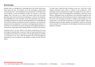 Binal Keradiya
Basically, there is a development in technology due to the human needs and to
make human life easy. The evolution rate of the technology is exponentially
increasing with time. I think development and advancement in technology must
not be extreme, it must be beneficial not fatal. This increase in rate clearly
suggests that it will lead us to a better and smarter world. Each and every
generation want to know and learn the technology so as they are not left behind.
The adaptability time must be flexible so that every generation stays with the
technology. Acceptance of a particular technology depends on its advantages and
most of all the economy of a particular country. For example in our country India,
acceptance and the adaptation of a particular technology depends whether it is
economical or not because the country having the second highest population in
the world has a larger power with its people therefore in relation to the economy.
Sometimes there is an issue related to the spread and awareness of the new
technology for example today i7 processor is latest as it gives speed while most of
the people still uses Pentium or i3 processor. This also again depends on whether
it is economical or not. Thus I think the evolution rate of the technology and
advancement must be moderate so that people can adapt that with the time
period.
The other topic is about the idea of having a smart city. I think that a smart
building minimalizes human effort. In relation to the architecture I think
technology must be incorporated into design. For example the house in Berlin is
perfect if looked in terms of technology and its self-efficiency. That house can be
called an independent house as it generates its own electricity through the solar
panels and facilitates one with everything one requires. Taking energy from a very
raw source and converting and storing it, making its best possible use. Thus
energy losses in the electricity transmission can be almost stopped. Things are
becoming compact with larger capacities and capabilities. Systems are becoming
smarter and safer. Thus incorporation of technology must be there but its priority
depends on individual.
Networked Environments
Topic : Socio- Spatial Aspects of ICTs in Built Environment On : 03-04/01/2015 At : IPSA, Rajkot Students : 06-08 Semester 2
 