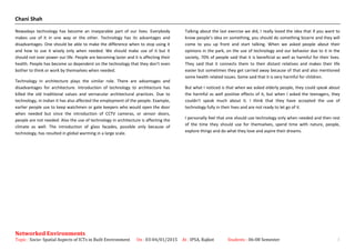 Chani Shah
Nowadays technology has become an inseparable part of our lives. Everybody
makes use of it in one way or the other. Technology has its advantages and
disadvantages. One should be able to make the difference when to stop using it
and how to use it wisely only when needed. We should make use of it but it
should not over power our life. People are becoming lazier and it is affecting their
health. People has become so dependent on the technology that they don’t even
bother to think or work by themselves when needed.
Technology in architecture plays the similar role. There are advantages and
disadvantages for architecture. Introduction of technology to architecture has
killed the old traditional values and vernacular architectural practices. Due to
technology, in Indian it has also affected the employment of the people. Example,
earlier people use to keep watchmen or gate keepers who would open the door
when needed but since the introduction of CCTV cameras, or sensor doors,
people are not needed. Also the use of technology in architecture is affecting the
climate as well. The introduction of glass facades, possible only because of
technology, has resulted in global warming in a large scale.
Talking about the last exercise we did, I really loved the idea that if you want to
know people’s idea on something, you should do something bizarre and they will
come to you up front and start talking. When we asked people about their
opinions in the park, on the use of technology and our behavior due to it in the
society, 70% of people said that it is beneficial as well as harmful for their lives.
They said that it connects them to their distant relatives and makes their life
easier but sometimes they get carried away because of that and also mentioned
some health related issues. Some said that it is very harmful for children.
But what I noticed is that when we asked elderly people, they could speak about
the harmful as well positive effects of it, but when I asked the teenagers, they
couldn’t speak much about it. I think that they have accepted the use of
technology fully in their lives and are not ready to let go of it.
I personally feel that one should use technology only when needed and then rest
of the time they should use for themselves, spend time with nature, people,
explore things and do what they love and aspire their dreams.
Networked Environments
Topic : Socio- Spatial Aspects of ICTs in Built Environment On : 03-04/01/2015 At : IPSA, Rajkot Students : 06-08 Semester 3
 