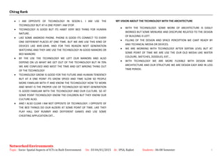Chirag Rank
• I AM OPPOSITE OF TECHNOLOGY IN SESON-1. I AM USE THE
TECHNOLOGY BUT AT A ONE POINT I AM STOP.
• TECHNOLOGY IS GOOD BUT ITS HABIT VERY BED THING FOR HUMAN
NATURE.
• LIKE SOME ANDROID PHONE. PHONE IS GOOD ITS CONNECT TO EVERY
ONE DEFFERENT PLACES AT ONE TIME. BUT WE ARE USE THIS KIND OF
DEVICES LIKE 8HR-10HR. AND FOR THIS REASON NEXT GENERATION
WATCHING AND THEY ARE USE THE TECHNOLOGY IN GOOD MANORS OR
BED MANORS
• BY THE USE THE TECHNOLOGY WE LEFT OUR MANORS AND ALSO
DEPEND ON US WHAT WE GET OUT OF THE TECHNOLOGY BUT IN 70%
WE ARE CONFUSED AND WEST THE TIME AND GET WRONG THING OUT
OF THE TECHNOLOGY
• TECHNOLOGY GROW IS GOOD FOR THE FUTURE AND HUMAN TENDENCY
BUT AT A ONE POINT ITS GROW SPEED AND TIME SLOW SO PEOPLE
MORE FAMILIAR WITH IT AND KNOW THE TECHNOLOGY HOW TO WORK
AND WHAT IS THE PROPER USE OF TECHNOLOGY SO NEXT GENERATION
IS GOOD FAMILIAR WITH THE TECHNOLOGY AND OUR CULTURE. SO AT
SOME POINT TECHNOLOGY KNOW THE CHILDREN BUT THEY KNOW OUR
CULTURE ALSO.
• AND I ALSO CLEAR I AM NOT OPPOSITE OF TECHNOLOGY. I OPPOSITE OF
THE BED THINGS DO OUR ALDERS AT SOME POINT OF TIME. LIKE THEY
PLAY HALL DAY RUMMY AND DEFFERENT GAMES AND USE SOME
CHEATING APPLICATION EXT…
MY VISION ABOUT THE TECHNOLOGY WITH THE ARCHITECTURE
• WITH THE TECHNOLOGY. SOME WORK OF ARCHITECTURE IS EASILY
WORKED BUT SOME MENURSE AND DISCIPLINE RELATED TO THE DESIGN
OF BUILDING IS LEFT.
• FILLING OF THE DESIGN AND SPACE PERCEPTION WE CANT READY BY
AND TECHNICAL MEDIA OR DEVICES.
• WE ARE WORKING WITH TECHNOLOGY AFTER SERTAN LEVEL BUT AT
SOME POINT OF TIME WE ARE USE THE OUR OLD MEDIA LIKE WATER
COLOURE, SKETCHES, DOODLES, EXT...
• WITH TECHNOLOGY WE ARE MORE FLEXIBLE WITH DESIGN AND
ARCHITECTURE AND OUR STRUCTURE WE ARE DESIGN EASY AND IN LESS
TIME PERIOD.
Networked Environments
Topic : Socio- Spatial Aspects of ICTs in Built Environment On : 03-04/01/2015 At : IPSA, Rajkot Students : 06-08 Semester 4
 