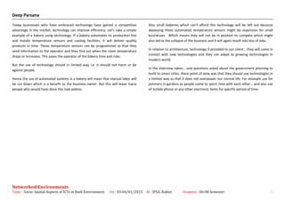 Deep Parsana
Today businesses who have embraced technology have gained a competitive
advantage in the market, technology can improve efficiency. Let’s take a simple
example of a bakery using technology. If a bakery automates its production line
and installs temperature sensors and cooling facilities, it will deliver quality
products in time. These temperature sensors can be programmed so that they
send information to the operator and they find out when the room temperature
drops or increases. This saves the operator of the bakery time and risks.
But the use of technology should in limited way i.e. it should not harm or be
against people.
Hence the use of automated systems in a bakery will mean that manual labor will
be cut down which is a benefit to the business owner. But this will leave many
people who would have done this task jobless.
Also small bakeries which can’t afford this technology will be left out because
deploying these automated temperature sensors might be expensive for small
businesses. Which means they will not be in position to compete which might
also led to the collapse of the business and it will again result into loss of Jobs.
In relation to architecture, technology if provided to our client… they will come in
contact with new technologies and they can adapt to growing technologies in
modern world.
In the interview taken… and questions asked about the government planning to
build to smart cities, there point of view was that they should use technologies in
a limited way so that it does not overpower our normal life. For example use for
jammers in gardens as people come to spent time with each other… and also use
of mobile phone or any other electronic items for specific period of time.
Networked Environments
Topic : Socio- Spatial Aspects of ICTs in Built Environment On : 03-04/01/2015 At : IPSA, Rajkot Students : 06-08 Semester 5
 