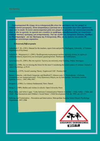 Επι ∆ράσεις
___________________________________________________________________________________
Συµπερασµατικά θα λέγαµε ότι η ενδοσχολική βία είναι ένα φαινόµενο που δεν µπορεί να
αντιµετωπιστεί µονοµερώς. Είναι απαραίτητη η εµπλοκή και η συνεργασία όλων όσων βρίσκονται
γύρω από το παιδί. Το πλέον αποτελεσµατικό µέσο που µπορεί να εµποδίσει την αποτελεσµατική βία
είναι το ίδιο το σχολείο: το σχολείο που εντοπίζει το πρόβληµα, ευαισθητοποιείται και αναπτύσσει
σταθερά τακτικές πρόληψης και αντιµετώπισης. Υπό την αιγίδα του Υπουργείου Παιδείας ιδρύθηκε
το Παρατηρητήριο για την Πρόληψη της Ενδοσχολικής Βίας για τις δράσεις του οποίου θα
µιλήσουµε εκτενέστερα παρακάτω.
Ενδεικτική Βιβλιογραφία
Achenbach T. M., (1991), Manual for the teachers, report form and profile. Burlington, University of Vermont,
Department of Psychiatry
Ανδρέου Ε., Μαρµαρινός Ι., (2001), Προβληµατική συµπεριφορά παιδιών σχολικής ηλικίας σε σχέση µε
ενδοπροσωπικούς παράγοντες και ανατοµικά χαρακτηριστικά. Παιδαγωγική Επιθεώρηση
Αρτινοπούλου Β., (2001), Βία στο σχολείο. Έρευνες και πολιτικές στην Ευρώπη, Αθήνα, Μεταίχµιο.
Baker J.A.(1998), Are we missing the forest for the trees? Considering the social context of violence. Journal of
school Psychology, p.29-44
Bandura A., (1979), Social Learning Theory. Englewood Cliff : Prentice Hall
Barnes, Catherine, with Hrach Gregorian, and Bradford P. Johnson (µτφ. Ε. Ντουλαβέρη) : «Επίλυση
Συγκρούσεων και ∆ιαπραγµάτευση – Ένας Πρακτικός Οδηγός για τη ∆ιπλωµατία», Ινστιτούτο ∆ιεθνών
Σχέσεων, Η.Π.Α., 1995,1996,1997.
Bergeret J., (1984), La violence fundamental, Paris: Dunod
Besag V., (1989), Bullies and victims in schools. Open University Press
Black, Betty, and Arliss Logan: “Links between Communication Patterns in Mother – Child, Father – Child, and
Child – Peer Interactions and Children’s Social Status”, Child Development, Vol. 66, 1995. sel. 255-271
Bullying and Victimization – Prevention and Intervention, Metropolitan Separate School Board, Psychology
Department, 1997-1998.
 
