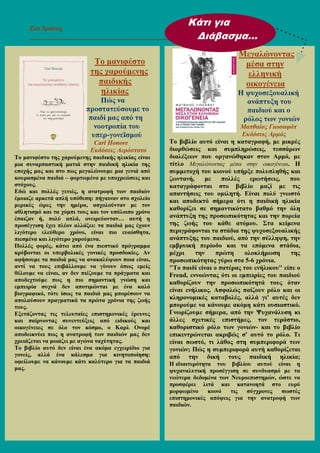 Επι ∆ράσεις
______________________________________________________________
Το µανιφέστο
της χαρούµενης
παιδικής
ηλικίας
Πώς να
προστατεύσουµε το
παιδί µας από τη
νοοτροπία του
υπερ-γονεϊσµού
Carl Honore
Εκδόσεις Αερόστατο
Το µανιφέστο της χαρούµενης παιδικής ηλικίας είναι
µια συναρπαστική µατιά στην παιδική ηλικία της
εποχής µας και στο πως µεγαλώνουµε µια γενιά από
κουρασµένα παιδιά – φορτωµένα µε υποχρεώσεις και
στόχους.
Εδώ και πολλές γενιές, η ανατροφή των παιδιών
έµοιαζε αρκετά απλή υπόθεση: πήγαιναν στο σχολείο
µερικές ώρες την ηµέρα, ασχολούνταν µε τον
αθλητισµό και τα χόµπι τους και τον υπόλοιπο χρόνο
έπαιζαν ή, πολύ απλά, ονειρεύονταν… αυτή η
προσέγγιση έχει πλέον αλλάξει: τα παιδιά µας έχουν
λιγότερο ελεύθερο χρόνο, είναι πιο ευαίσθητα,
πιεσµένα και λιγότερο χαρούµενα.
Πολλές φορές, κάτω από ένα πιεστικό πρόγραµµα
κρύβονται οι υπερβολικές γονικές προσδοκίες. Αν
αφήσουµε τα παιδιά µας να ανακαλύψουν ποια είναι,
αντί να τους επιβάλλουµε να γίνουν όπως εµείς
θέλουµε να είναι, αν δεν πιέζουµε τα πράγµατα και
αποδεχτούµε πως η πιο σηµαντική γνώση και
εµπειρία συχνά δεν αποτιµώνται µε ένα καλό
βιογραφικό, τότε ίσως τα παιδιά µας µπορέσουν να
απολαύσουν πραγµατικά τα πρώτα χρόνια της ζωής
τους.
Εξετάζοντας τις τελευταίες επιστηµονικές έρευνες
και παίρνοντας συνεντεύξεις από ειδικούς και
οικογένειες σε όλο τον κόσµο, ο Καρλ Ονορέ
αποδεικνύει πως η ανατροφή των παιδιών µας δεν
χρειάζεται να µοιάζει µε αγώνα ταχύτητας.
Το βιβλίο αυτό δεν είναι ένα ακόµα εγχειρίδιο για
γονείς, αλλά ένα κάλεσµα για κινητοποίηση:
οφείλουµε να κάνουµε κάτι καλύτερο για τα παιδιά
µας.
Μεγαλώνοντας
µέσα στην
ελληνική
οικογένεια
Η ψυχοσεξουαλική
ανάπτυξη του
παιδιού και ο
ρόλος των γονιών
Ματθαίος Γιωσαφάτ
Εκδόσεις Αρµός
Το βιβλίο αυτό είναι η καταγραφή, µε µικρές
διορθώσεις και συµπληρώσεις, τεσσάρων
διαλέξεων που οργανώθηκαν στον Αρµό, µε
τίτλο Μεγαλώνοντας µέσα στην οικογένεια. Η
συµµετοχή του κοινού υπήρξε πολυπληθής και
ζωντανή, µε πολλές ερωτήσεις, που
καταγράφονται στο βιβλίο µαζί µε τις
απαντήσεις του οµιλητή. Είναι πολύ γνωστό
και αποδεκτό σήµερα ότι η παιδική ηλικία
καθορίζει σε σηµαντικότατο βαθµό την όλη
ανάπτυξη της προσωπικότητας και την πορεία
της ζωής του κάθε ατόµου. Στα κείµενα
περιγράφονται τα στάδια της ψυχοσεξουαλικής
ανάπτυξης του παιδιού, από την σύλληψη, την
εµβρυική περίοδο και τα επόµενα στάδια,
µέχρι την πρώτη ολοκλήρωση της
προσωπικότητας γύρω στα 5-6 χρόνια.
"Το παιδί είναι ο πατέρας του ενήλικου" είπε ο
Freud, εννοώντας ότι οι εµπειρίες του παιδιού
καθορίζουν την προσωπικότητά τους όταν
είναι ενήλικος. Ασφαλώς παίζουν ρόλο και οι
κληρονοµικές καταβολές, αλλά γι' αυτές δεν
µπορούµε να κάνουµε ακόµη κάτι ουσιαστικό.
Γνωρίζουµε σήµερα, από την Ψυχανάλυση κι
άλλες σχετικές επιστήµες, τον τεράστιο,
καθοριστικό ρόλο των γονιών- και το βιβλίο
επικεντρώνεται ακριβώς σ' αυτό το ρόλο. Τι
είναι σωστό, τι λάθος στη συµπεριφορά των
γονιών; Πώς η συµπεριφορά αυτή καθορίζεται
από την δική τους παιδική ηλικία;
Η ιδιαιτερότητα του βιβλίου αυτού είναι η
ψυχαναλυτική προσέγγιση σε συνδυασµό µε τα
νεώτερα δεδοµένα των Νευροεπιστηµών, ώστε να
προσφέρει λιτά και κατανοητά στο ευρύ
µορφωµένο κοινό τις σύγχρονες σωστές
επιστηµονικές απόψεις για την ανατροφή των
παιδιών.
Κάτι για
∆ιάβασµα…
 