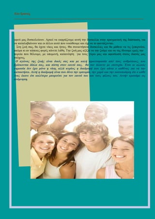 Επι ∆ράσεις
_______________________________________________________________________
αφού µας δυσκολεύουν. Αρκεί να εκφράζουµε αυτή την δυσκολία στην πραγµατική της διάσταση, για
να καταλαβαίνουν και οι άλλοι αυτό που νοιώθουµε και όχι να το φαντάζονται.
Στη ζωή σας, θα έχετε νίκες και ήττες. Θα συναντήσετε δυσκολίες και θα µάθετε να τις ξεπερνάτε,
ακόµα κι αν κάποιες φορές κάνετε λάθη. Την ζωή µας αξίζει να την ζούµε και να της δίνουµε εµείς την
πορεία που θέλουµε, µε υποµονή, κατανόηση για τους γύρω µας και αφοσίωση στους δικούς µας
στόχους.
Ο αγώνας της ζωής είναι δικός σας και µε καλή προετοιµασία από τους ανθρώπους, που
βρίσκονται δίπλα σας, και πίστη στον εαυτό σας, θα τον δώσετε µε επιτυχία. Έτσι κι αλλιώς
σηµασία δεν έχει µόνο η νίκη, αλλά κυρίως η διαδροµή που έχει κάνει ο καθένας για να την
κατακτήσει. Αυτή η διαδροµή είναι που δίνει την εµπειρία, την χαρά και την ικανοποίηση ότι ο κάθε
ένας έκανε ότι καλύτερο µπορούσε για τον εαυτό του και τους φίλους του. Αυτήν κρατάµε ως
ανάµνηση.
 