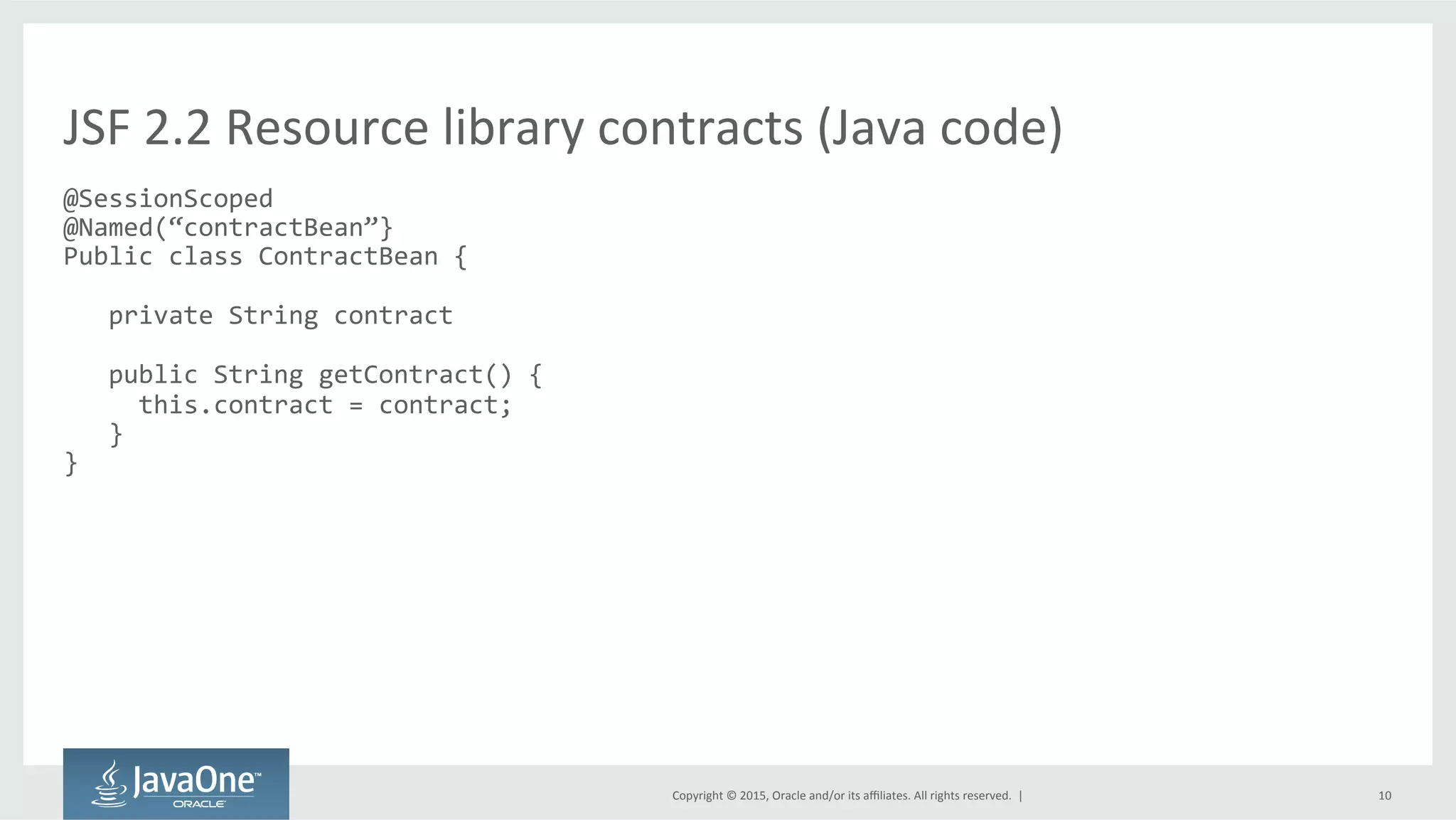 Copyright	
  ©	
  2015,	
  Oracle	
  and/or	
  its	
  aﬃliates.	
  All	
  rights	
  reserved.	
  	
  |	
   10	
  
@SessionScoped	
  
@Named(“contractBean”}	
  
Public	
  class	
  ContractBean	
  {	
  
	
  
	
  	
  	
  private	
  String	
  contract	
  
	
  
	
  	
  	
  public	
  String	
  getContract()	
  {	
  
	
  	
  	
  	
  	
  this.contract	
  =	
  contract;	
  
	
  	
  	
  }	
  
}	
  
JSF	
  2.2	
  Resource	
  library	
  contracts	
  (Java	
  code)	
  
 