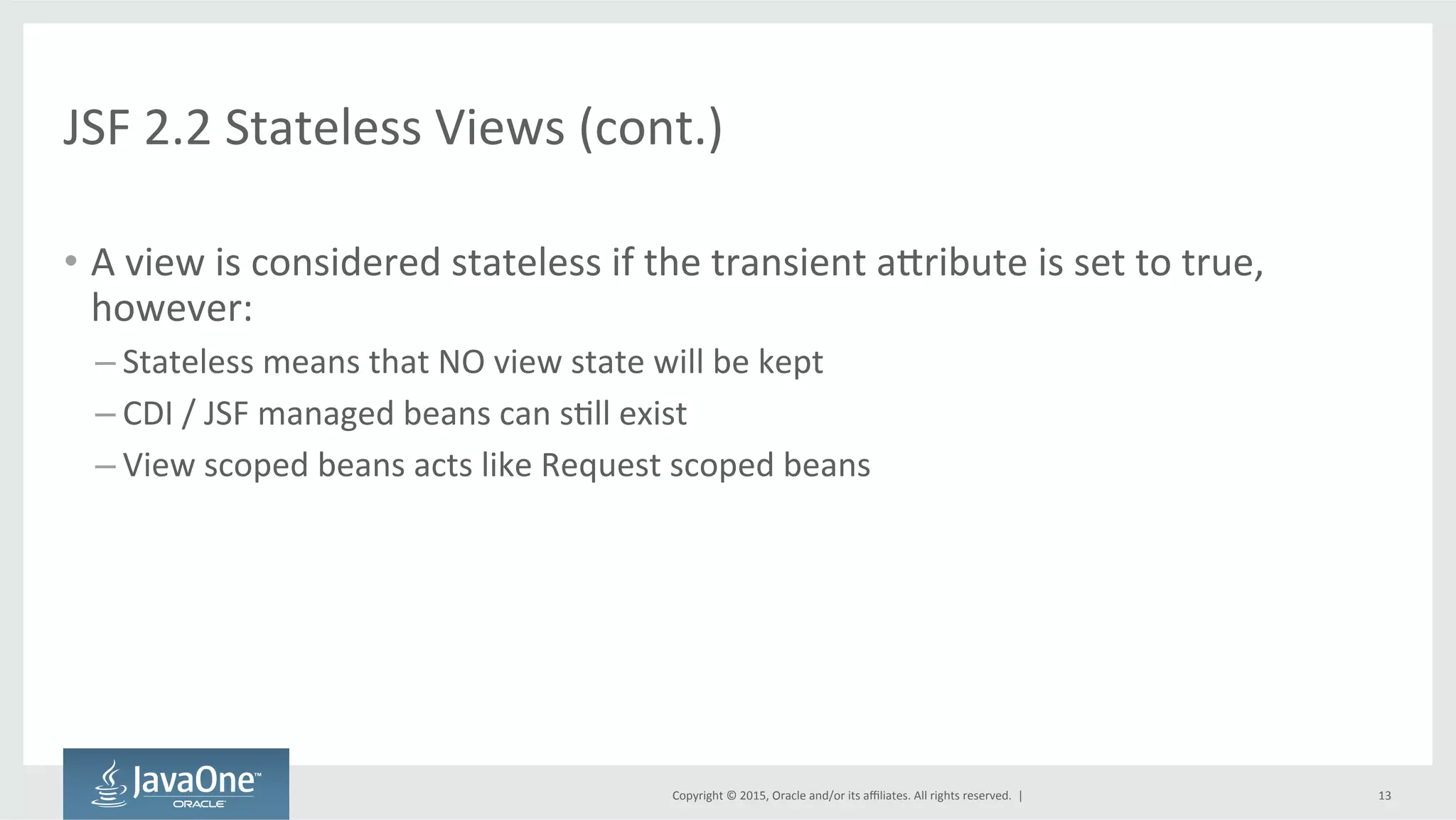 Copyright	
  ©	
  2015,	
  Oracle	
  and/or	
  its	
  aﬃliates.	
  All	
  rights	
  reserved.	
  	
  |	
  
JSF	
  2.2	
  Stateless	
  Views	
  (cont.)	
  
•  A	
  view	
  is	
  considered	
  stateless	
  if	
  the	
  transient	
  adribute	
  is	
  set	
  to	
  true,	
  
however:	
  
– Stateless	
  means	
  that	
  NO	
  view	
  state	
  will	
  be	
  kept	
  
– CDI	
  /	
  JSF	
  managed	
  beans	
  can	
  sQll	
  exist	
  
– View	
  scoped	
  beans	
  acts	
  like	
  Request	
  scoped	
  beans	
  
13	
  
 