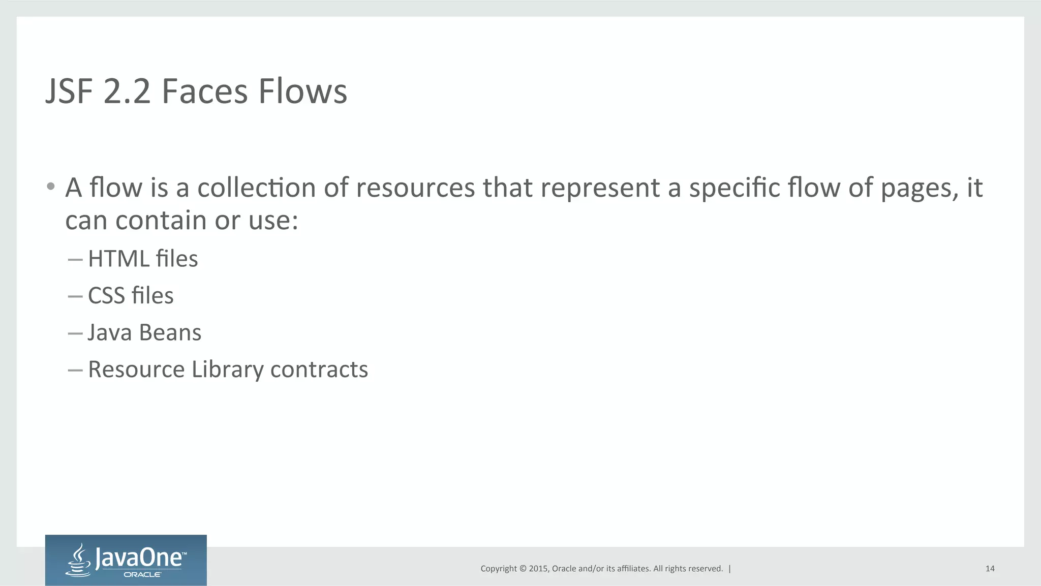 Copyright	
  ©	
  2015,	
  Oracle	
  and/or	
  its	
  aﬃliates.	
  All	
  rights	
  reserved.	
  	
  |	
  
JSF	
  2.2	
  Faces	
  Flows	
  
•  A	
  ﬂow	
  is	
  a	
  collecQon	
  of	
  resources	
  that	
  represent	
  a	
  speciﬁc	
  ﬂow	
  of	
  pages,	
  it	
  
can	
  contain	
  or	
  use:	
  
– HTML	
  ﬁles	
  
– CSS	
  ﬁles	
  
– Java	
  Beans	
  
– Resource	
  Library	
  contracts	
  
14	
  
 