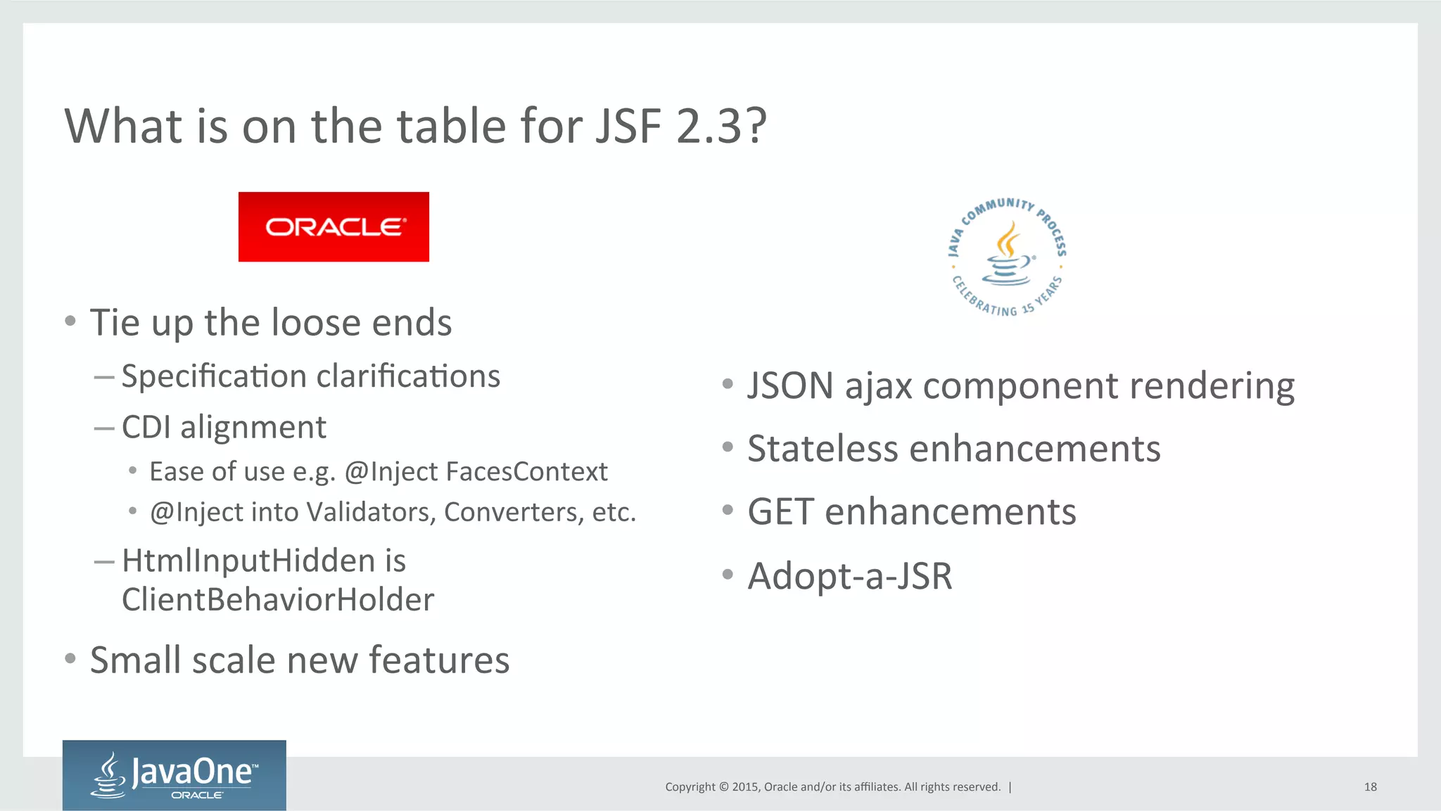 Copyright	
  ©	
  2015,	
  Oracle	
  and/or	
  its	
  aﬃliates.	
  All	
  rights	
  reserved.	
  	
  |	
  
What	
  is	
  on	
  the	
  table	
  for	
  JSF	
  2.3?	
  
•  Tie	
  up	
  the	
  loose	
  ends	
  
– SpeciﬁcaQon	
  clariﬁcaQons	
  
– CDI	
  alignment	
  
•  Ease	
  of	
  use	
  e.g.	
  @Inject	
  FacesContext	
  
•  @Inject	
  into	
  Validators,	
  Converters,	
  etc.	
  
– HtmlInputHidden	
  is	
  
ClientBehaviorHolder	
  
•  Small	
  scale	
  new	
  features	
  
•  JSON	
  ajax	
  component	
  rendering	
  
•  Stateless	
  enhancements	
  
•  GET	
  enhancements	
  
•  Adopt-­‐a-­‐JSR	
  
18	
  
 
