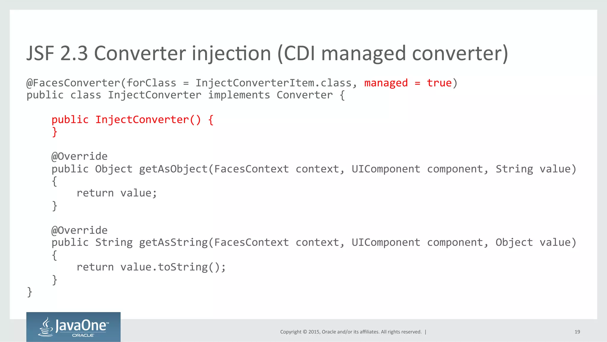 Copyright	
  ©	
  2015,	
  Oracle	
  and/or	
  its	
  aﬃliates.	
  All	
  rights	
  reserved.	
  	
  |	
   19	
  
@FacesConverter(forClass	
  =	
  InjectConverterItem.class,	
  managed	
  =	
  true)	
  
public	
  class	
  InjectConverter	
  implements	
  Converter	
  {	
  
	
  
	
  	
  	
  	
  public	
  InjectConverter()	
  {	
  
	
  	
  	
  	
  }	
  
	
  
	
  	
  	
  	
  @Override	
  
	
  	
  	
  	
  public	
  Object	
  getAsObject(FacesContext	
  context,	
  UIComponent	
  component,	
  String	
  value)	
  	
  	
  	
  	
  
	
  	
  	
  	
  {	
  
	
  	
  	
  	
  	
  	
  	
  	
  return	
  value;	
  
	
  	
  	
  	
  }	
  
	
  
	
  	
  	
  	
  @Override	
  
	
  	
  	
  	
  public	
  String	
  getAsString(FacesContext	
  context,	
  UIComponent	
  component,	
  Object	
  value)	
  	
  
	
  	
  	
  	
  {	
  
	
  	
  	
  	
  	
  	
  	
  	
  return	
  value.toString();	
  
	
  	
  	
  	
  }	
  
}	
  
JSF	
  2.3	
  Converter	
  injecQon	
  (CDI	
  managed	
  converter)	
  
 