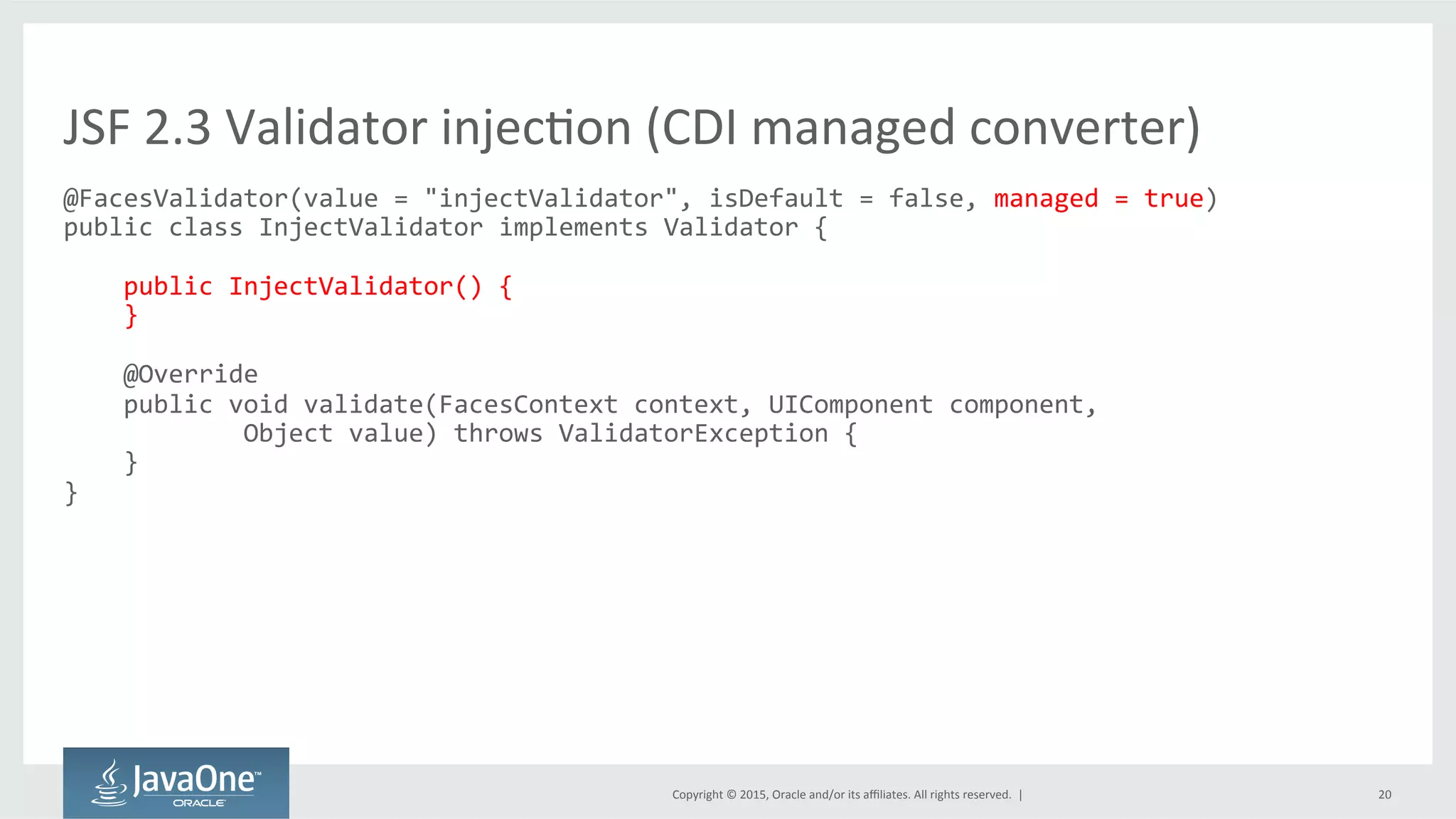 Copyright	
  ©	
  2015,	
  Oracle	
  and/or	
  its	
  aﬃliates.	
  All	
  rights	
  reserved.	
  	
  |	
   20	
  
@FacesValidator(value	
  =	
  "injectValidator",	
  isDefault	
  =	
  false,	
  managed	
  =	
  true)	
  
public	
  class	
  InjectValidator	
  implements	
  Validator	
  {	
  
	
  
	
  	
  	
  	
  public	
  InjectValidator()	
  {	
  
	
  	
  	
  	
  }	
  
	
  
	
  	
  	
  	
  @Override	
  
	
  	
  	
  	
  public	
  void	
  validate(FacesContext	
  context,	
  UIComponent	
  component,	
  	
  
	
  	
  	
  	
  	
  	
  	
  	
  	
  	
  	
  	
  Object	
  value)	
  throws	
  ValidatorException	
  {	
  
	
  	
  	
  	
  }	
  
}	
  
	
  
JSF	
  2.3	
  Validator	
  injecQon	
  (CDI	
  managed	
  converter)	
  
 