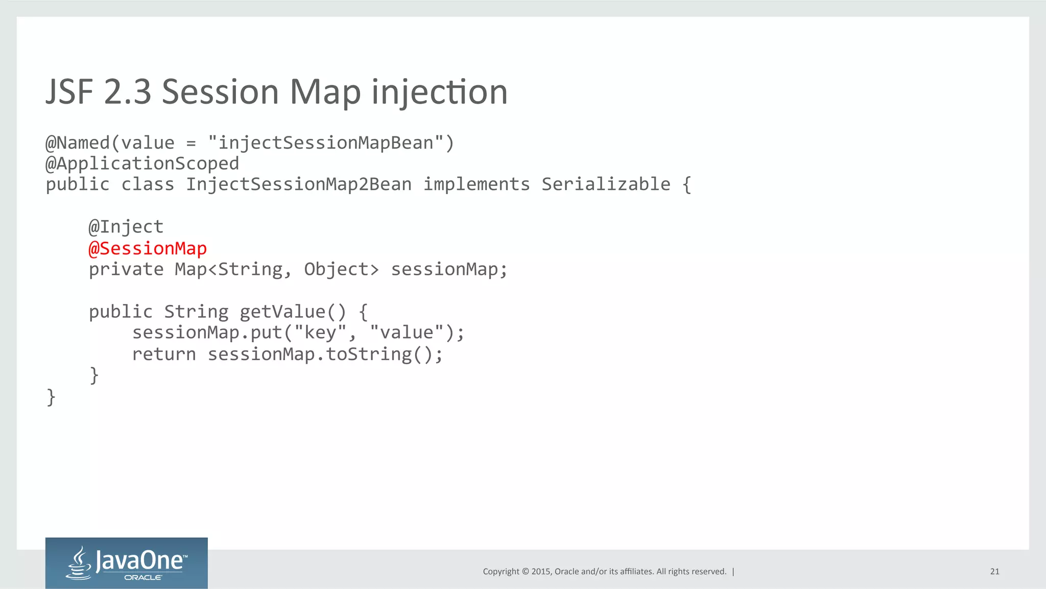 Copyright	
  ©	
  2015,	
  Oracle	
  and/or	
  its	
  aﬃliates.	
  All	
  rights	
  reserved.	
  	
  |	
   21	
  
@Named(value	
  =	
  "injectSessionMapBean")	
  
@ApplicationScoped	
  
public	
  class	
  InjectSessionMap2Bean	
  implements	
  Serializable	
  {	
  
	
  
	
  	
  	
  	
  @Inject	
  
	
  	
  	
  	
  @SessionMap	
  
	
  	
  	
  	
  private	
  Map<String,	
  Object>	
  sessionMap;	
  
	
  
	
  	
  	
  	
  public	
  String	
  getValue()	
  {	
  
	
  	
  	
  	
  	
  	
  	
  	
  sessionMap.put("key",	
  "value");	
  
	
  	
  	
  	
  	
  	
  	
  	
  return	
  sessionMap.toString();	
  
	
  	
  	
  	
  }	
  
}	
  
	
  
JSF	
  2.3	
  Session	
  Map	
  injecQon	
  
 