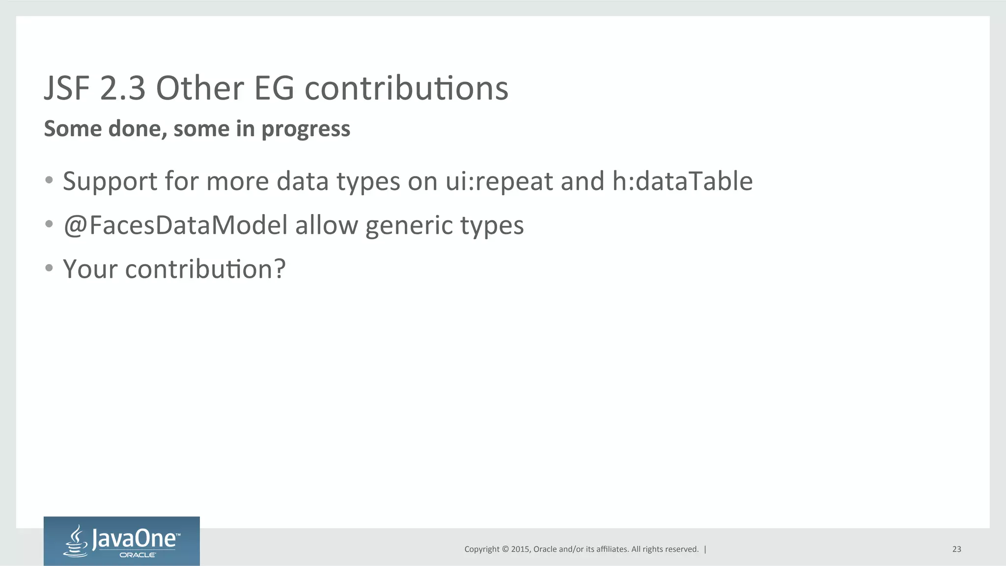 Copyright	
  ©	
  2015,	
  Oracle	
  and/or	
  its	
  aﬃliates.	
  All	
  rights	
  reserved.	
  	
  |	
  
JSF	
  2.3	
  Other	
  EG	
  contribuQons	
  
•  Support	
  for	
  more	
  data	
  types	
  on	
  ui:repeat	
  and	
  h:dataTable	
  
•  @FacesDataModel	
  allow	
  generic	
  types	
  
•  Your	
  contribuQon?	
  
Some	
  done,	
  some	
  in	
  progress	
  
23	
  
 