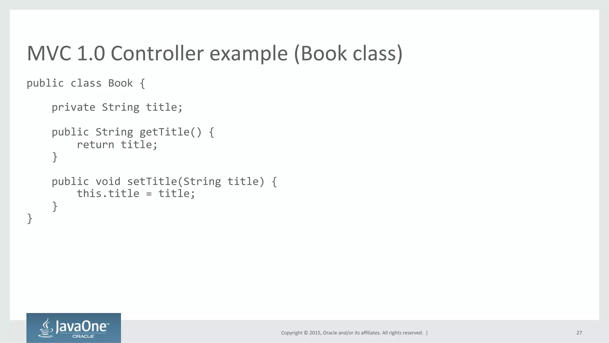 Copyright	
  ©	
  2015,	
  Oracle	
  and/or	
  its	
  aﬃliates.	
  All	
  rights	
  reserved.	
  	
  |	
   27	
  
public	
  class	
  Book	
  {	
  
	
  
	
  	
  	
  	
  private	
  String	
  title;	
  
	
  
	
  	
  	
  	
  public	
  String	
  getTitle()	
  {	
  
	
  	
  	
  	
  	
  	
  	
  	
  return	
  title;	
  
	
  	
  	
  	
  }	
  
	
  
	
  	
  	
  	
  public	
  void	
  setTitle(String	
  title)	
  {	
  
	
  	
  	
  	
  	
  	
  	
  	
  this.title	
  =	
  title;	
  
	
  	
  	
  	
  }	
  
}	
  
MVC	
  1.0	
  Controller	
  example	
  (Book	
  class)	
  
 