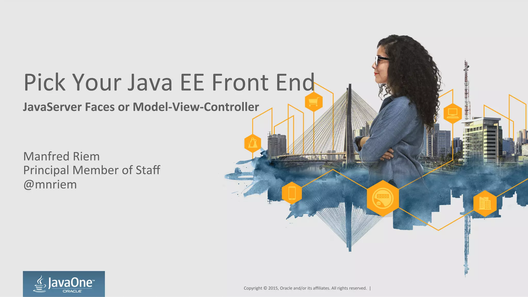 Pick	
  Your	
  Java	
  EE	
  Front	
  End	
  
JavaServer	
  Faces	
  or	
  Model-­‐View-­‐Controller	
  
Manfred	
  Riem	
  
Principal	
  Member	
  of	
  Staﬀ	
  
@mnriem	
  
Copyright	
  ©	
  2015,	
  Oracle	
  and/or	
  its	
  aﬃliates.	
  All	
  rights	
  reserved.	
  	
  |	
  
 