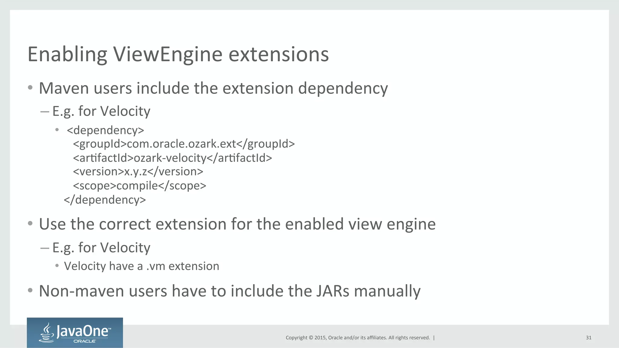 Copyright	
  ©	
  2015,	
  Oracle	
  and/or	
  its	
  aﬃliates.	
  All	
  rights	
  reserved.	
  	
  |	
  
Enabling	
  ViewEngine	
  extensions	
  
•  Maven	
  users	
  include	
  the	
  extension	
  dependency	
  
– E.g.	
  for	
  Velocity	
  
•  	
  <dependency>	
  
	
  <groupId>com.oracle.ozark.ext</groupId>	
  
	
  <arQfactId>ozark-­‐velocity</arQfactId>	
  
	
  <version>x.y.z</version>	
  
	
  <scope>compile</scope>	
  
</dependency>	
  
•  Use	
  the	
  correct	
  extension	
  for	
  the	
  enabled	
  view	
  engine	
  
– E.g.	
  for	
  Velocity	
  
•  Velocity	
  have	
  a	
  .vm	
  extension	
  
•  Non-­‐maven	
  users	
  have	
  to	
  include	
  the	
  JARs	
  manually	
  
31	
  
 