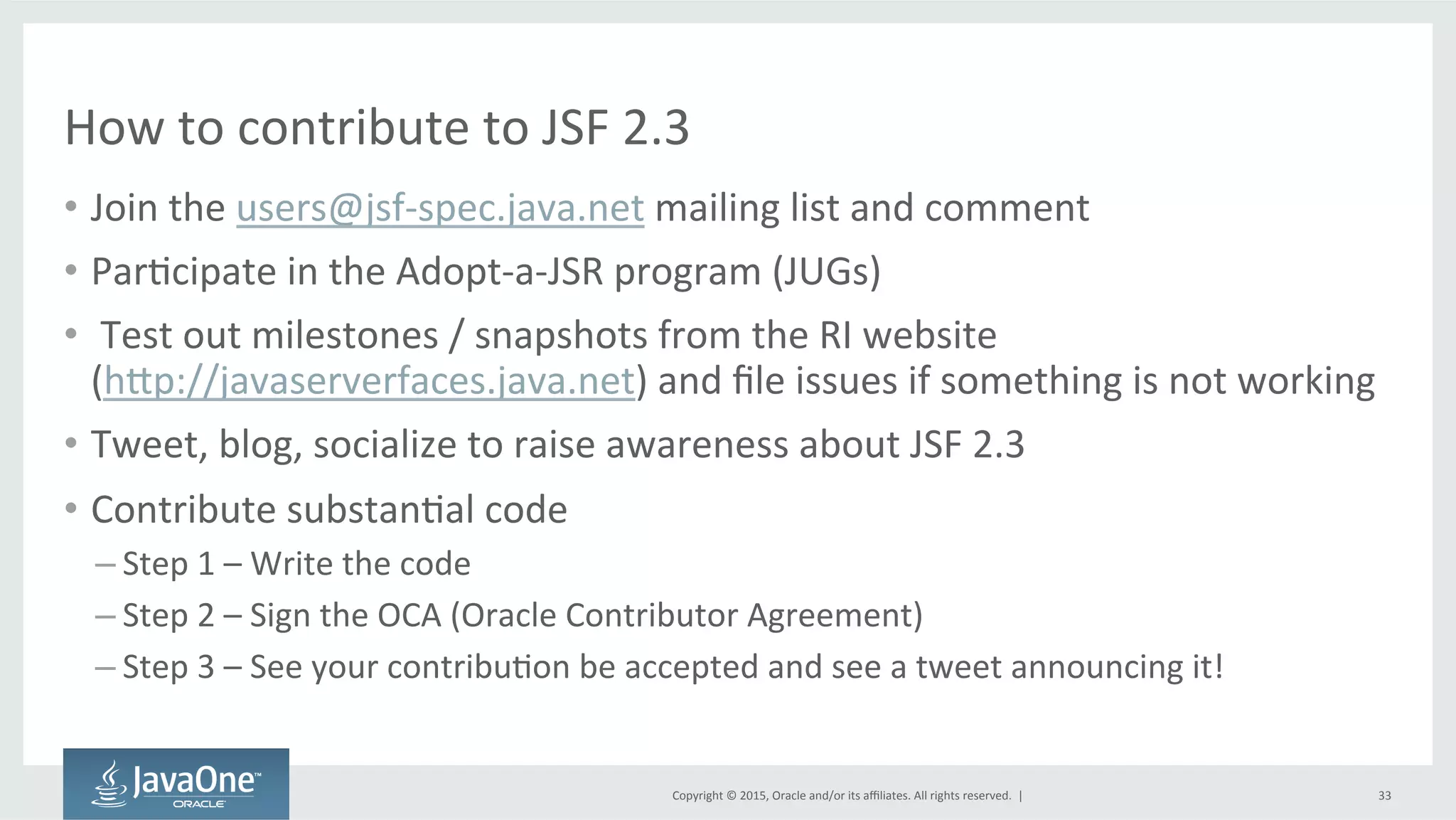 Copyright	
  ©	
  2015,	
  Oracle	
  and/or	
  its	
  aﬃliates.	
  All	
  rights	
  reserved.	
  	
  |	
  
How	
  to	
  contribute	
  to	
  JSF	
  2.3	
  
•  Join	
  the	
  users@jsf-­‐spec.java.net	
  mailing	
  list	
  and	
  comment	
  
•  ParQcipate	
  in	
  the	
  Adopt-­‐a-­‐JSR	
  program	
  (JUGs)	
  
•  	
  Test	
  out	
  milestones	
  /	
  snapshots	
  from	
  the	
  RI	
  website	
  	
  
(hdp://javaserverfaces.java.net)	
  and	
  ﬁle	
  issues	
  if	
  something	
  is	
  not	
  working	
  
•  Tweet,	
  blog,	
  socialize	
  to	
  raise	
  awareness	
  about	
  JSF	
  2.3	
  
•  Contribute	
  substanQal	
  code	
  
– Step	
  1	
  –	
  Write	
  the	
  code	
  
– Step	
  2	
  –	
  Sign	
  the	
  OCA	
  (Oracle	
  Contributor	
  Agreement)	
  
– Step	
  3	
  –	
  See	
  your	
  contribuQon	
  be	
  accepted	
  and	
  see	
  a	
  tweet	
  announcing	
  it!	
  
33	
  
 