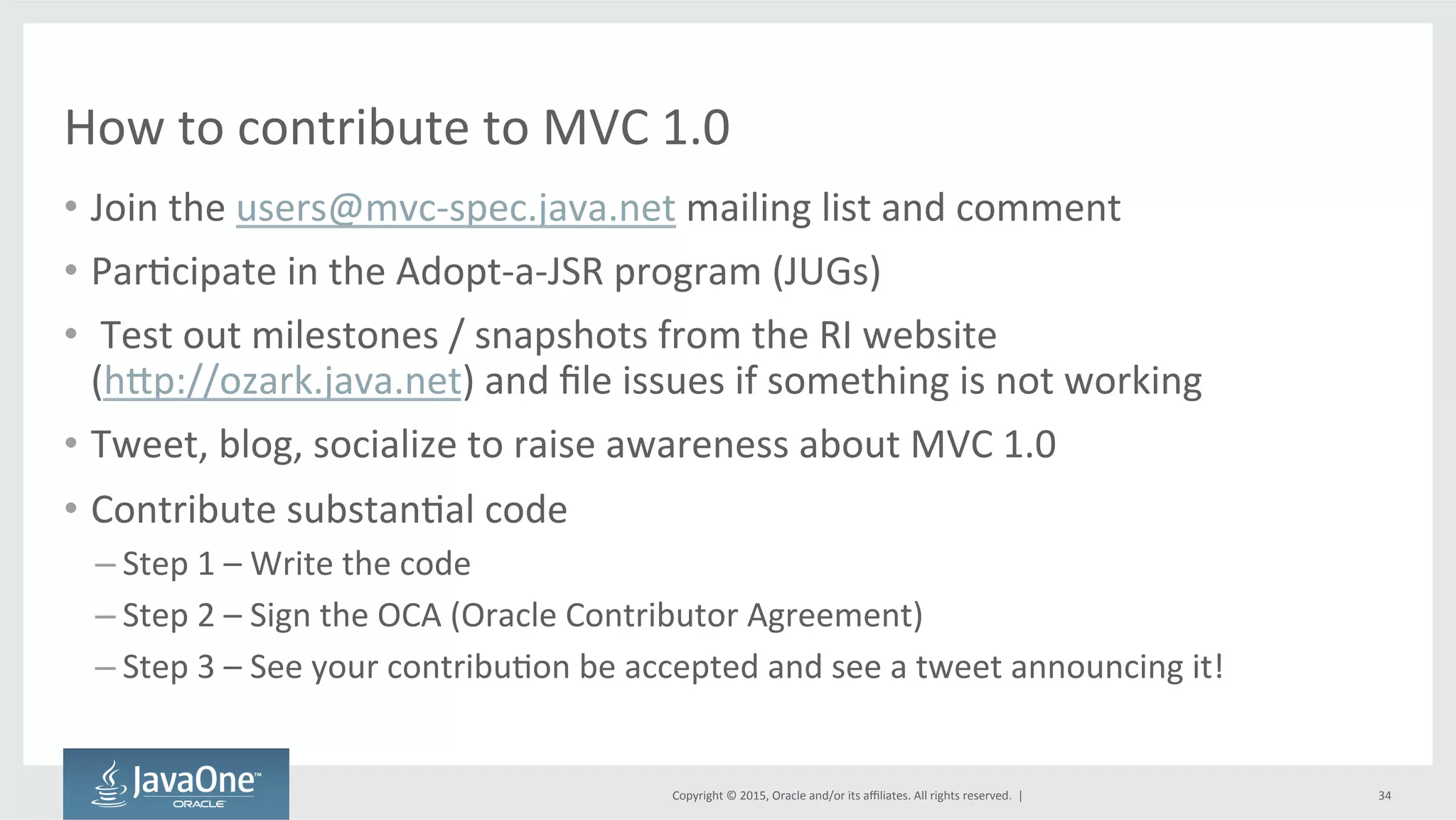 Copyright	
  ©	
  2015,	
  Oracle	
  and/or	
  its	
  aﬃliates.	
  All	
  rights	
  reserved.	
  	
  |	
  
How	
  to	
  contribute	
  to	
  MVC	
  1.0	
  
•  Join	
  the	
  users@mvc-­‐spec.java.net	
  mailing	
  list	
  and	
  comment	
  
•  ParQcipate	
  in	
  the	
  Adopt-­‐a-­‐JSR	
  program	
  (JUGs)	
  
•  	
  Test	
  out	
  milestones	
  /	
  snapshots	
  from	
  the	
  RI	
  website	
  	
  
(hdp://ozark.java.net)	
  and	
  ﬁle	
  issues	
  if	
  something	
  is	
  not	
  working	
  
•  Tweet,	
  blog,	
  socialize	
  to	
  raise	
  awareness	
  about	
  MVC	
  1.0	
  
•  Contribute	
  substanQal	
  code	
  
– Step	
  1	
  –	
  Write	
  the	
  code	
  
– Step	
  2	
  –	
  Sign	
  the	
  OCA	
  (Oracle	
  Contributor	
  Agreement)	
  
– Step	
  3	
  –	
  See	
  your	
  contribuQon	
  be	
  accepted	
  and	
  see	
  a	
  tweet	
  announcing	
  it!	
  
34	
  
 
