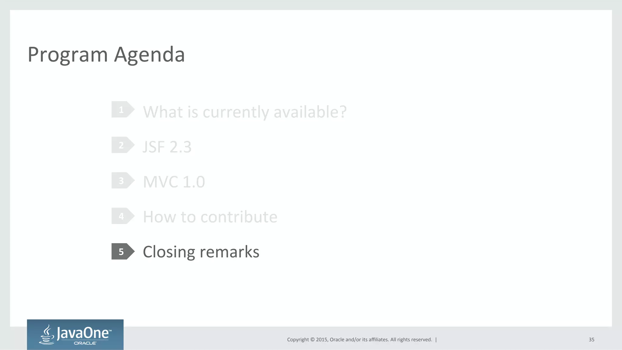 Copyright	
  ©	
  2015,	
  Oracle	
  and/or	
  its	
  aﬃliates.	
  All	
  rights	
  reserved.	
  	
  |	
  
Program	
  Agenda	
  
What	
  is	
  currently	
  available?	
  
JSF	
  2.3	
  
MVC	
  1.0	
  
How	
  to	
  contribute	
  
Closing	
  remarks	
  
1	
  
2	
  
3	
  
4	
  
5	
  
35	
  
 